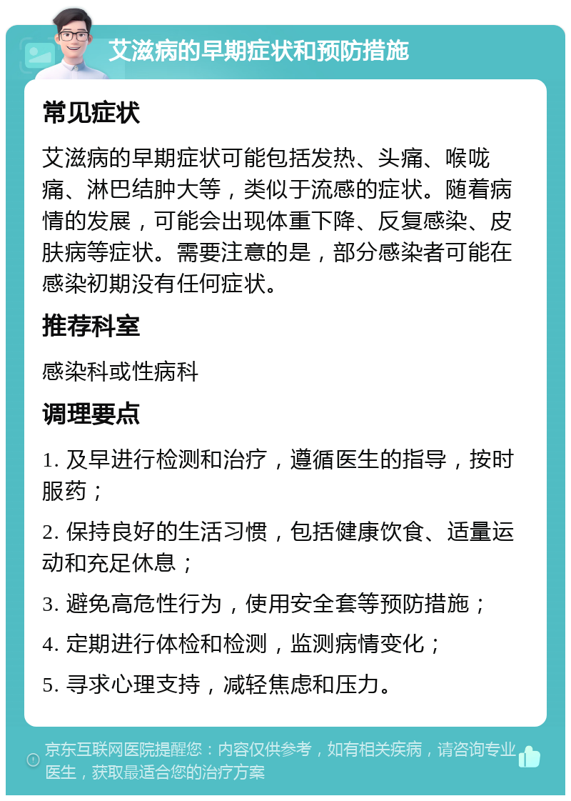 艾滋病的早期症状和预防措施 常见症状 艾滋病的早期症状可能包括发热、头痛、喉咙痛、淋巴结肿大等，类似于流感的症状。随着病情的发展，可能会出现体重下降、反复感染、皮肤病等症状。需要注意的是，部分感染者可能在感染初期没有任何症状。 推荐科室 感染科或性病科 调理要点 1. 及早进行检测和治疗，遵循医生的指导，按时服药； 2. 保持良好的生活习惯，包括健康饮食、适量运动和充足休息； 3. 避免高危性行为，使用安全套等预防措施； 4. 定期进行体检和检测，监测病情变化； 5. 寻求心理支持，减轻焦虑和压力。