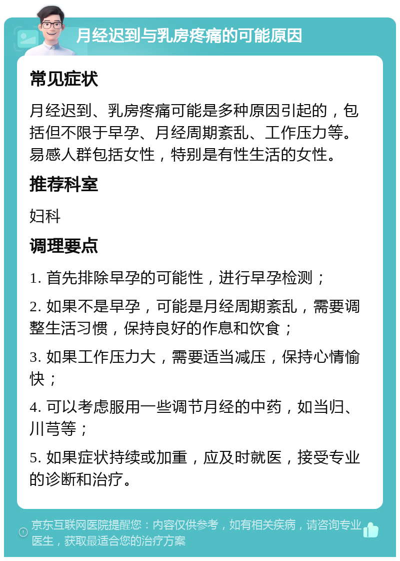 月经迟到与乳房疼痛的可能原因 常见症状 月经迟到、乳房疼痛可能是多种原因引起的，包括但不限于早孕、月经周期紊乱、工作压力等。易感人群包括女性，特别是有性生活的女性。 推荐科室 妇科 调理要点 1. 首先排除早孕的可能性，进行早孕检测； 2. 如果不是早孕，可能是月经周期紊乱，需要调整生活习惯，保持良好的作息和饮食； 3. 如果工作压力大，需要适当减压，保持心情愉快； 4. 可以考虑服用一些调节月经的中药，如当归、川芎等； 5. 如果症状持续或加重，应及时就医，接受专业的诊断和治疗。