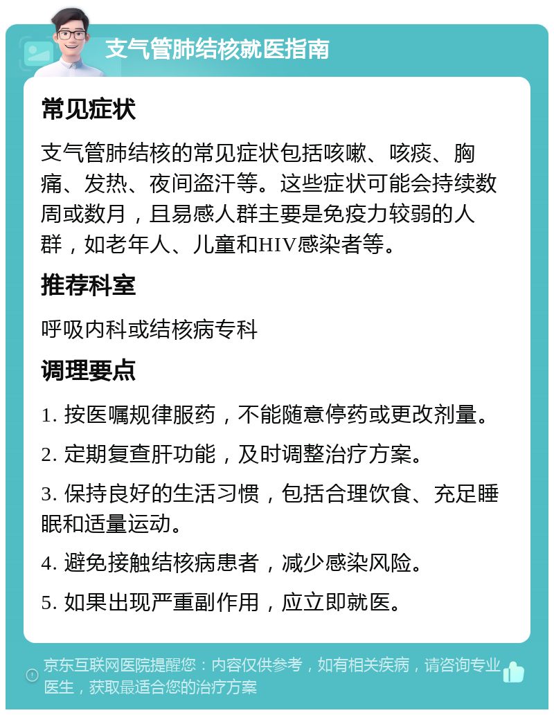 支气管肺结核就医指南 常见症状 支气管肺结核的常见症状包括咳嗽、咳痰、胸痛、发热、夜间盗汗等。这些症状可能会持续数周或数月，且易感人群主要是免疫力较弱的人群，如老年人、儿童和HIV感染者等。 推荐科室 呼吸内科或结核病专科 调理要点 1. 按医嘱规律服药，不能随意停药或更改剂量。 2. 定期复查肝功能，及时调整治疗方案。 3. 保持良好的生活习惯，包括合理饮食、充足睡眠和适量运动。 4. 避免接触结核病患者，减少感染风险。 5. 如果出现严重副作用，应立即就医。