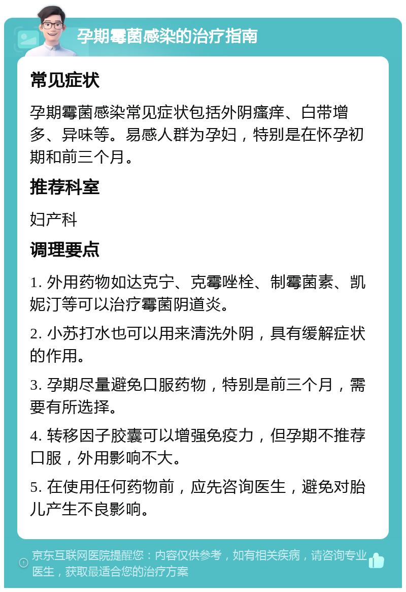 孕期霉菌感染的治疗指南 常见症状 孕期霉菌感染常见症状包括外阴瘙痒、白带增多、异味等。易感人群为孕妇，特别是在怀孕初期和前三个月。 推荐科室 妇产科 调理要点 1. 外用药物如达克宁、克霉唑栓、制霉菌素、凯妮汀等可以治疗霉菌阴道炎。 2. 小苏打水也可以用来清洗外阴，具有缓解症状的作用。 3. 孕期尽量避免口服药物，特别是前三个月，需要有所选择。 4. 转移因子胶囊可以增强免疫力，但孕期不推荐口服，外用影响不大。 5. 在使用任何药物前，应先咨询医生，避免对胎儿产生不良影响。