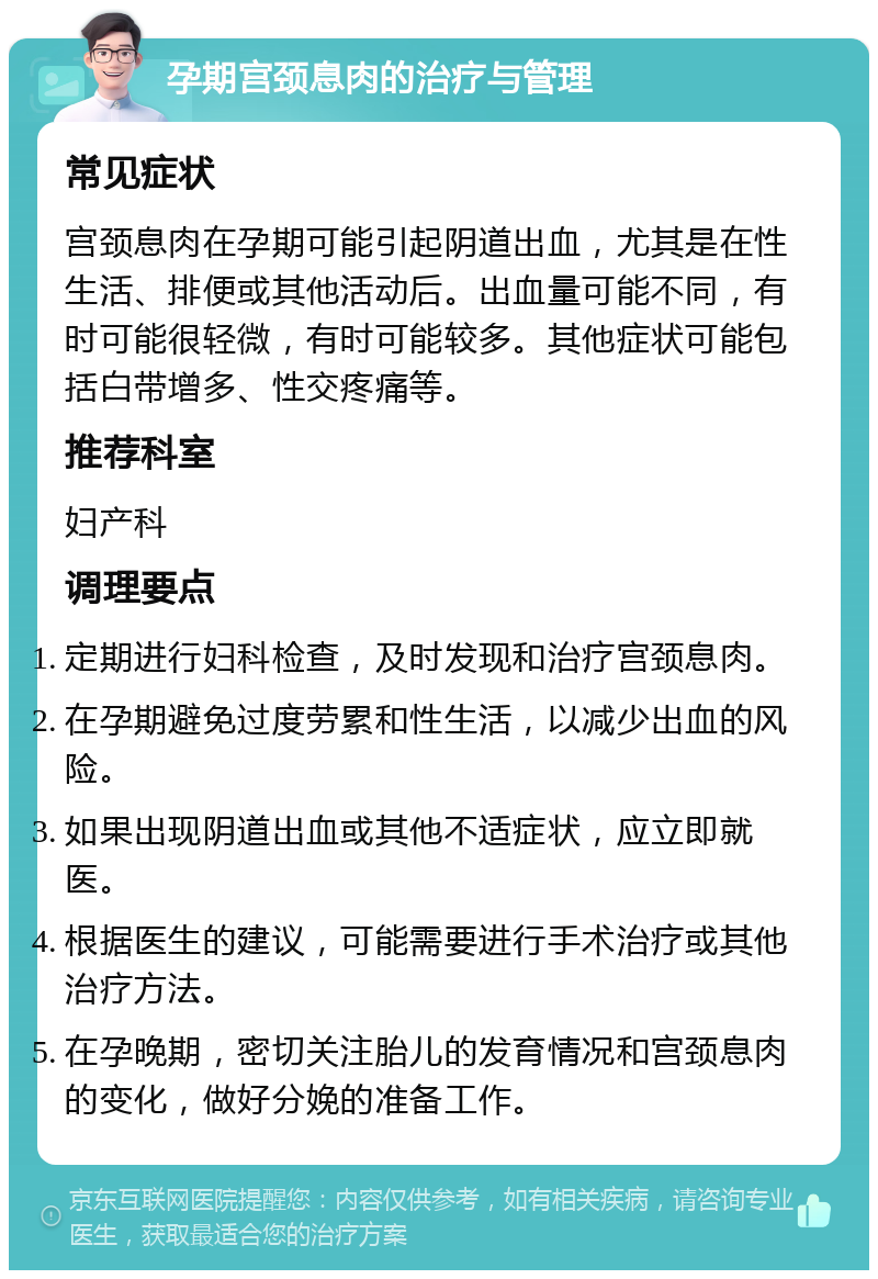 孕期宫颈息肉的治疗与管理 常见症状 宫颈息肉在孕期可能引起阴道出血，尤其是在性生活、排便或其他活动后。出血量可能不同，有时可能很轻微，有时可能较多。其他症状可能包括白带增多、性交疼痛等。 推荐科室 妇产科 调理要点 定期进行妇科检查，及时发现和治疗宫颈息肉。 在孕期避免过度劳累和性生活，以减少出血的风险。 如果出现阴道出血或其他不适症状，应立即就医。 根据医生的建议，可能需要进行手术治疗或其他治疗方法。 在孕晚期，密切关注胎儿的发育情况和宫颈息肉的变化，做好分娩的准备工作。