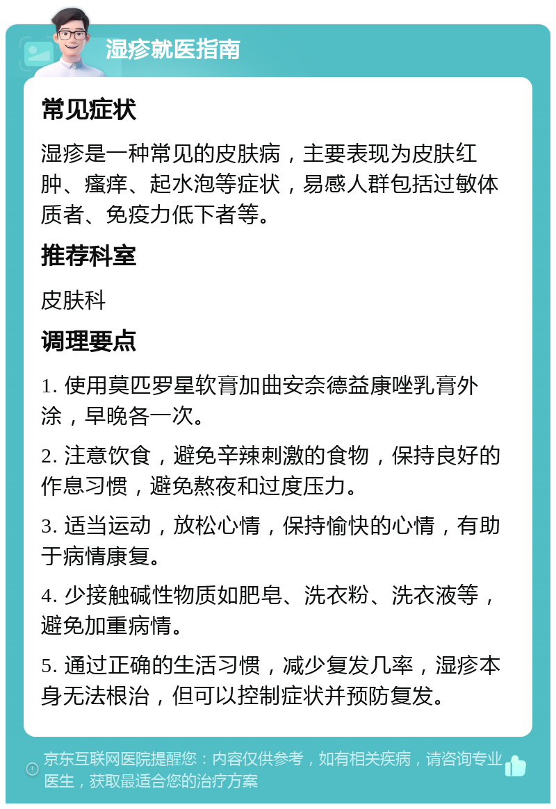 湿疹就医指南 常见症状 湿疹是一种常见的皮肤病，主要表现为皮肤红肿、瘙痒、起水泡等症状，易感人群包括过敏体质者、免疫力低下者等。 推荐科室 皮肤科 调理要点 1. 使用莫匹罗星软膏加曲安奈德益康唑乳膏外涂，早晚各一次。 2. 注意饮食，避免辛辣刺激的食物，保持良好的作息习惯，避免熬夜和过度压力。 3. 适当运动，放松心情，保持愉快的心情，有助于病情康复。 4. 少接触碱性物质如肥皂、洗衣粉、洗衣液等，避免加重病情。 5. 通过正确的生活习惯，减少复发几率，湿疹本身无法根治，但可以控制症状并预防复发。