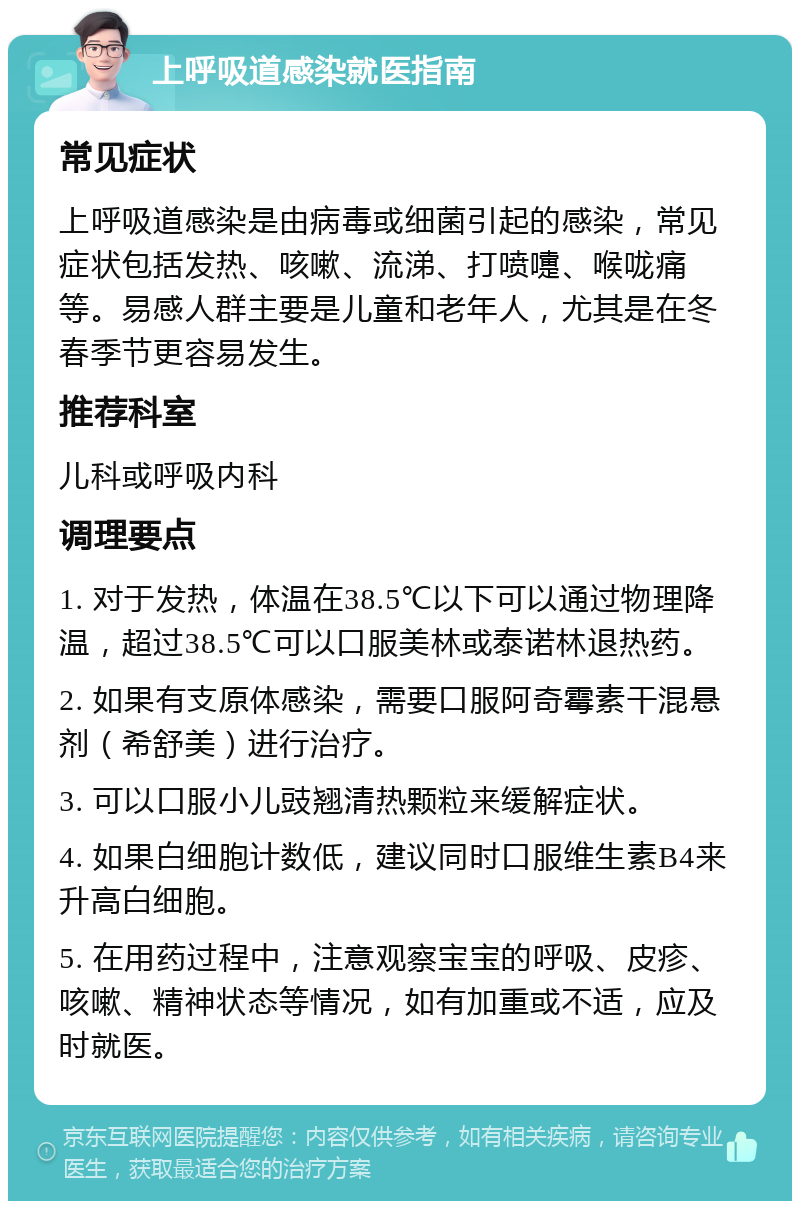 上呼吸道感染就医指南 常见症状 上呼吸道感染是由病毒或细菌引起的感染，常见症状包括发热、咳嗽、流涕、打喷嚏、喉咙痛等。易感人群主要是儿童和老年人，尤其是在冬春季节更容易发生。 推荐科室 儿科或呼吸内科 调理要点 1. 对于发热，体温在38.5℃以下可以通过物理降温，超过38.5℃可以口服美林或泰诺林退热药。 2. 如果有支原体感染，需要口服阿奇霉素干混悬剂（希舒美）进行治疗。 3. 可以口服小儿豉翘清热颗粒来缓解症状。 4. 如果白细胞计数低，建议同时口服维生素B4来升高白细胞。 5. 在用药过程中，注意观察宝宝的呼吸、皮疹、咳嗽、精神状态等情况，如有加重或不适，应及时就医。