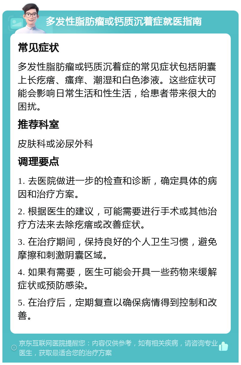 多发性脂肪瘤或钙质沉着症就医指南 常见症状 多发性脂肪瘤或钙质沉着症的常见症状包括阴囊上长疙瘩、瘙痒、潮湿和白色渗液。这些症状可能会影响日常生活和性生活，给患者带来很大的困扰。 推荐科室 皮肤科或泌尿外科 调理要点 1. 去医院做进一步的检查和诊断，确定具体的病因和治疗方案。 2. 根据医生的建议，可能需要进行手术或其他治疗方法来去除疙瘩或改善症状。 3. 在治疗期间，保持良好的个人卫生习惯，避免摩擦和刺激阴囊区域。 4. 如果有需要，医生可能会开具一些药物来缓解症状或预防感染。 5. 在治疗后，定期复查以确保病情得到控制和改善。