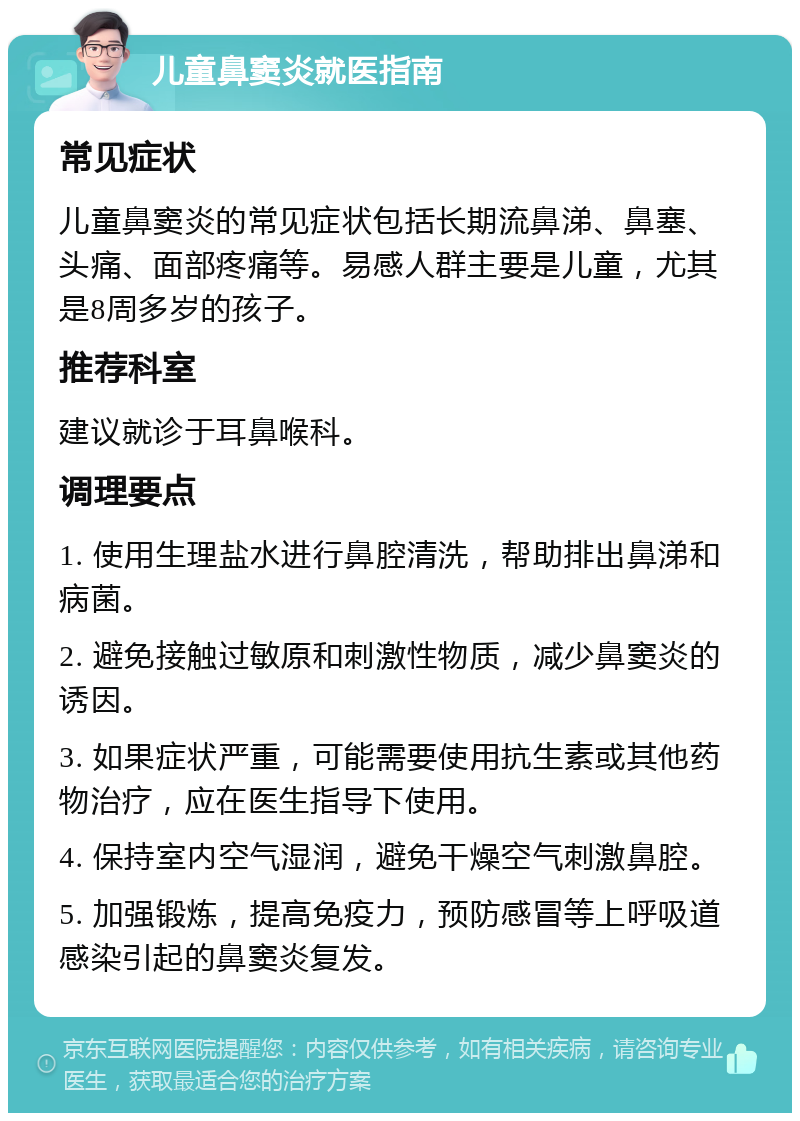 儿童鼻窦炎就医指南 常见症状 儿童鼻窦炎的常见症状包括长期流鼻涕、鼻塞、头痛、面部疼痛等。易感人群主要是儿童，尤其是8周多岁的孩子。 推荐科室 建议就诊于耳鼻喉科。 调理要点 1. 使用生理盐水进行鼻腔清洗，帮助排出鼻涕和病菌。 2. 避免接触过敏原和刺激性物质，减少鼻窦炎的诱因。 3. 如果症状严重，可能需要使用抗生素或其他药物治疗，应在医生指导下使用。 4. 保持室内空气湿润，避免干燥空气刺激鼻腔。 5. 加强锻炼，提高免疫力，预防感冒等上呼吸道感染引起的鼻窦炎复发。