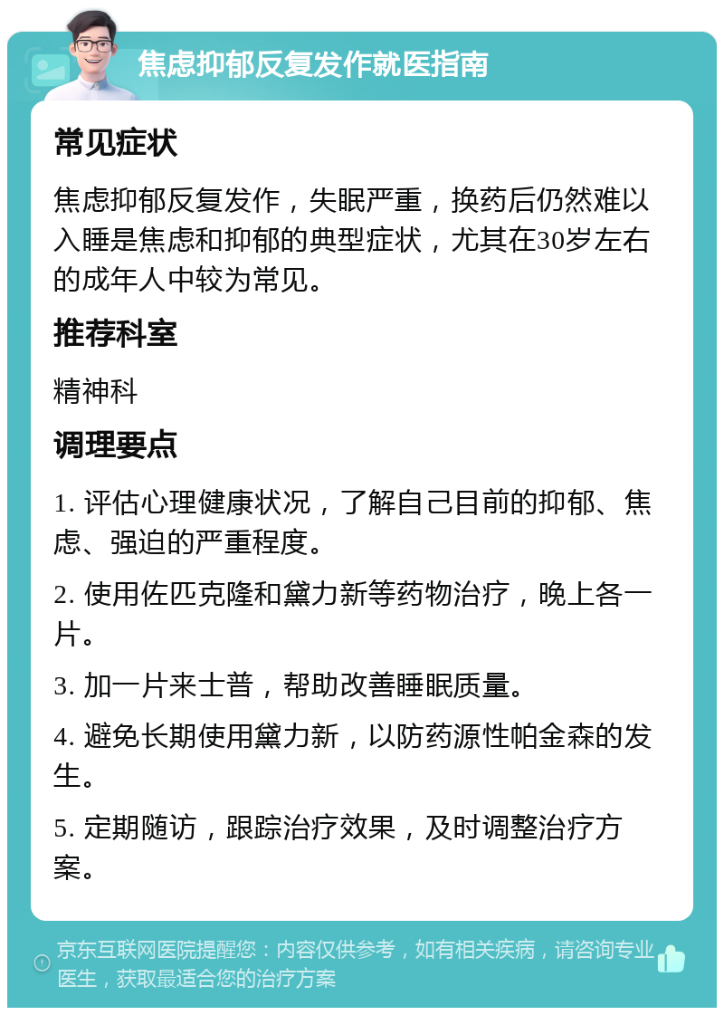 焦虑抑郁反复发作就医指南 常见症状 焦虑抑郁反复发作，失眠严重，换药后仍然难以入睡是焦虑和抑郁的典型症状，尤其在30岁左右的成年人中较为常见。 推荐科室 精神科 调理要点 1. 评估心理健康状况，了解自己目前的抑郁、焦虑、强迫的严重程度。 2. 使用佐匹克隆和黛力新等药物治疗，晚上各一片。 3. 加一片来士普，帮助改善睡眠质量。 4. 避免长期使用黛力新，以防药源性帕金森的发生。 5. 定期随访，跟踪治疗效果，及时调整治疗方案。