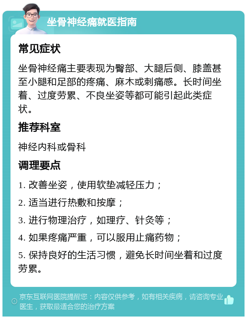 坐骨神经痛就医指南 常见症状 坐骨神经痛主要表现为臀部、大腿后侧、膝盖甚至小腿和足部的疼痛、麻木或刺痛感。长时间坐着、过度劳累、不良坐姿等都可能引起此类症状。 推荐科室 神经内科或骨科 调理要点 1. 改善坐姿，使用软垫减轻压力； 2. 适当进行热敷和按摩； 3. 进行物理治疗，如理疗、针灸等； 4. 如果疼痛严重，可以服用止痛药物； 5. 保持良好的生活习惯，避免长时间坐着和过度劳累。