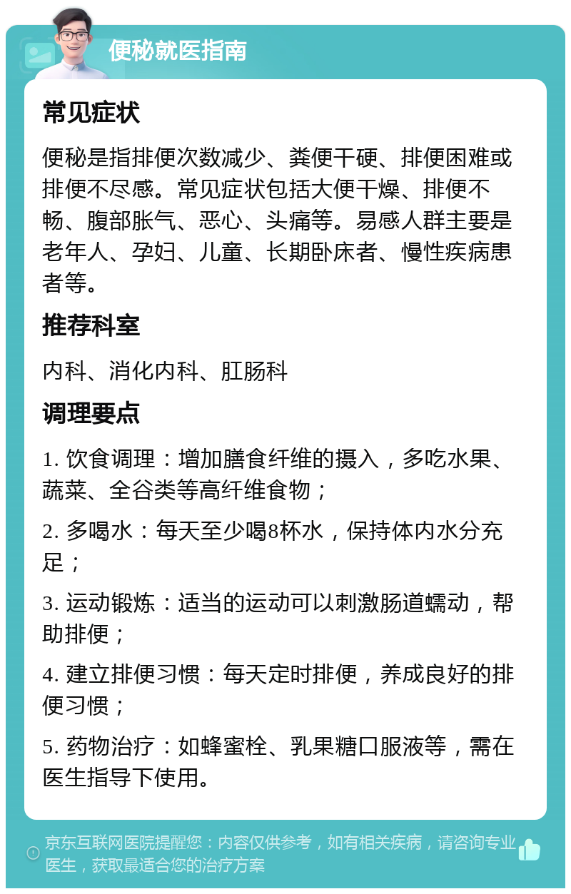 便秘就医指南 常见症状 便秘是指排便次数减少、粪便干硬、排便困难或排便不尽感。常见症状包括大便干燥、排便不畅、腹部胀气、恶心、头痛等。易感人群主要是老年人、孕妇、儿童、长期卧床者、慢性疾病患者等。 推荐科室 内科、消化内科、肛肠科 调理要点 1. 饮食调理：增加膳食纤维的摄入，多吃水果、蔬菜、全谷类等高纤维食物； 2. 多喝水：每天至少喝8杯水，保持体内水分充足； 3. 运动锻炼：适当的运动可以刺激肠道蠕动，帮助排便； 4. 建立排便习惯：每天定时排便，养成良好的排便习惯； 5. 药物治疗：如蜂蜜栓、乳果糖口服液等，需在医生指导下使用。