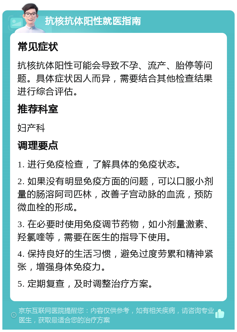 抗核抗体阳性就医指南 常见症状 抗核抗体阳性可能会导致不孕、流产、胎停等问题。具体症状因人而异，需要结合其他检查结果进行综合评估。 推荐科室 妇产科 调理要点 1. 进行免疫检查，了解具体的免疫状态。 2. 如果没有明显免疫方面的问题，可以口服小剂量的肠溶阿司匹林，改善子宫动脉的血流，预防微血栓的形成。 3. 在必要时使用免疫调节药物，如小剂量激素、羟氯喹等，需要在医生的指导下使用。 4. 保持良好的生活习惯，避免过度劳累和精神紧张，增强身体免疫力。 5. 定期复查，及时调整治疗方案。