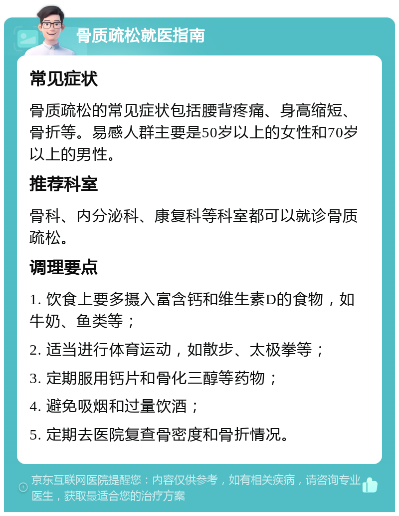 骨质疏松就医指南 常见症状 骨质疏松的常见症状包括腰背疼痛、身高缩短、骨折等。易感人群主要是50岁以上的女性和70岁以上的男性。 推荐科室 骨科、内分泌科、康复科等科室都可以就诊骨质疏松。 调理要点 1. 饮食上要多摄入富含钙和维生素D的食物，如牛奶、鱼类等； 2. 适当进行体育运动，如散步、太极拳等； 3. 定期服用钙片和骨化三醇等药物； 4. 避免吸烟和过量饮酒； 5. 定期去医院复查骨密度和骨折情况。