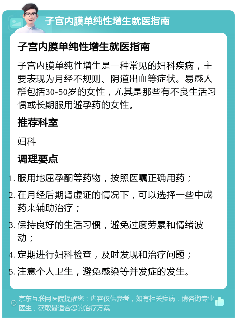 子宫内膜单纯性增生就医指南 子宫内膜单纯性增生就医指南 子宫内膜单纯性增生是一种常见的妇科疾病，主要表现为月经不规则、阴道出血等症状。易感人群包括30-50岁的女性，尤其是那些有不良生活习惯或长期服用避孕药的女性。 推荐科室 妇科 调理要点 服用地屈孕酮等药物，按照医嘱正确用药； 在月经后期肾虚证的情况下，可以选择一些中成药来辅助治疗； 保持良好的生活习惯，避免过度劳累和情绪波动； 定期进行妇科检查，及时发现和治疗问题； 注意个人卫生，避免感染等并发症的发生。