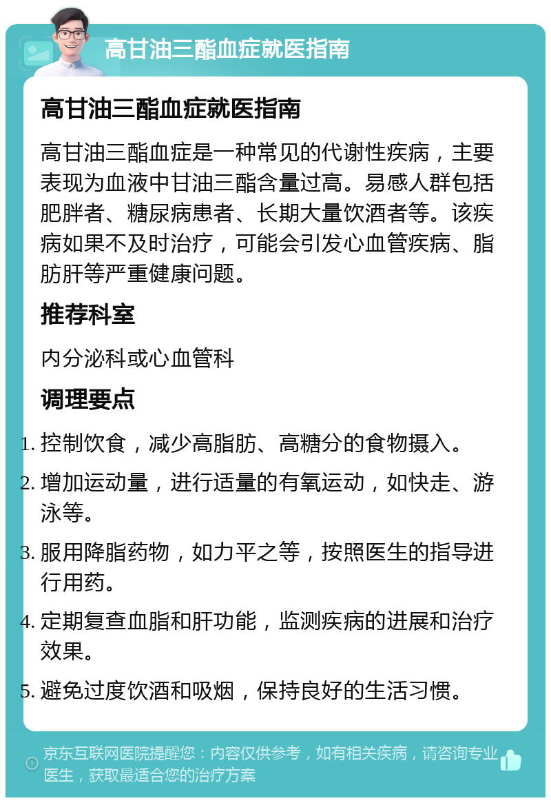 高甘油三酯血症就医指南 高甘油三酯血症就医指南 高甘油三酯血症是一种常见的代谢性疾病，主要表现为血液中甘油三酯含量过高。易感人群包括肥胖者、糖尿病患者、长期大量饮酒者等。该疾病如果不及时治疗，可能会引发心血管疾病、脂肪肝等严重健康问题。 推荐科室 内分泌科或心血管科 调理要点 控制饮食，减少高脂肪、高糖分的食物摄入。 增加运动量，进行适量的有氧运动，如快走、游泳等。 服用降脂药物，如力平之等，按照医生的指导进行用药。 定期复查血脂和肝功能，监测疾病的进展和治疗效果。 避免过度饮酒和吸烟，保持良好的生活习惯。