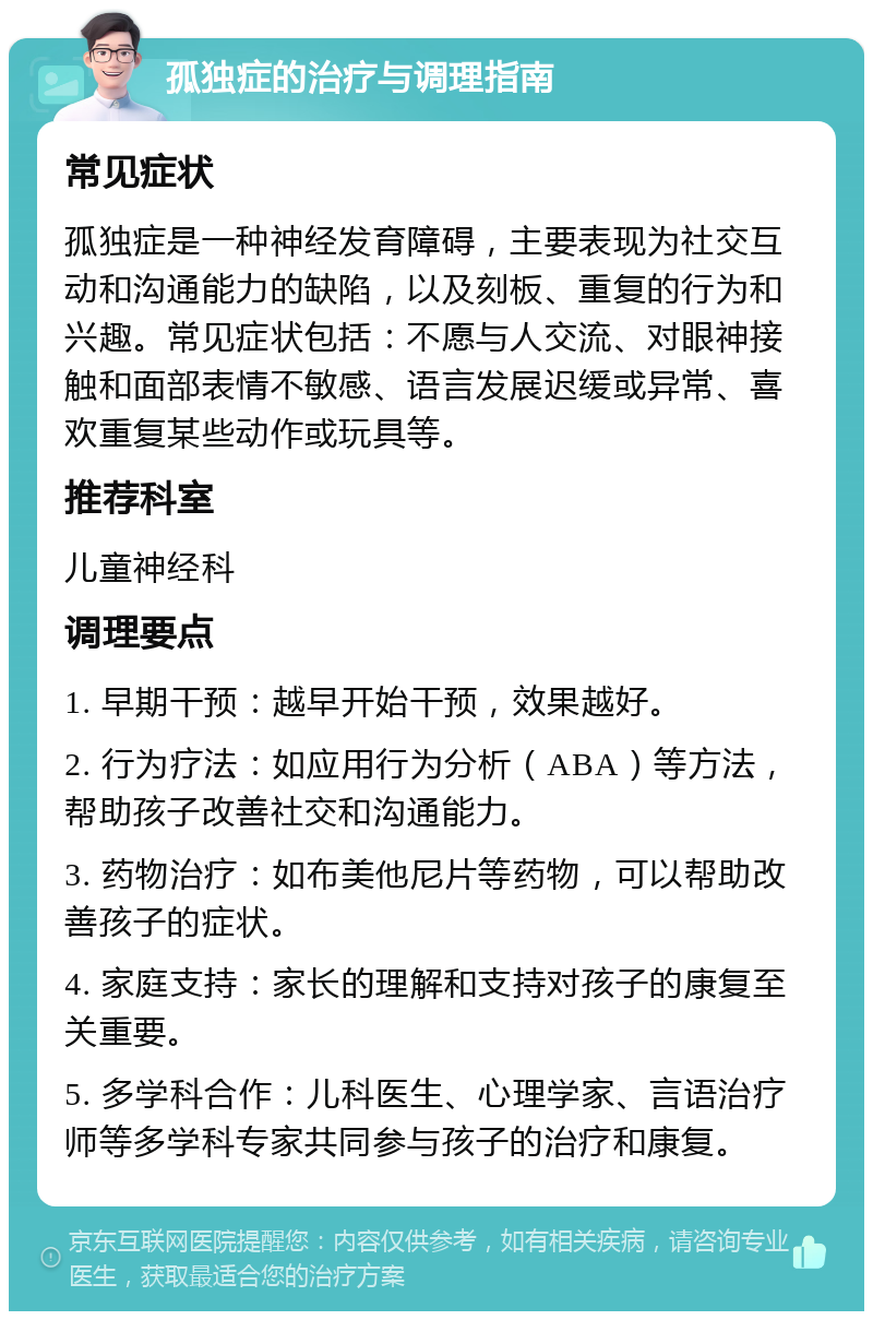 孤独症的治疗与调理指南 常见症状 孤独症是一种神经发育障碍，主要表现为社交互动和沟通能力的缺陷，以及刻板、重复的行为和兴趣。常见症状包括：不愿与人交流、对眼神接触和面部表情不敏感、语言发展迟缓或异常、喜欢重复某些动作或玩具等。 推荐科室 儿童神经科 调理要点 1. 早期干预：越早开始干预，效果越好。 2. 行为疗法：如应用行为分析（ABA）等方法，帮助孩子改善社交和沟通能力。 3. 药物治疗：如布美他尼片等药物，可以帮助改善孩子的症状。 4. 家庭支持：家长的理解和支持对孩子的康复至关重要。 5. 多学科合作：儿科医生、心理学家、言语治疗师等多学科专家共同参与孩子的治疗和康复。