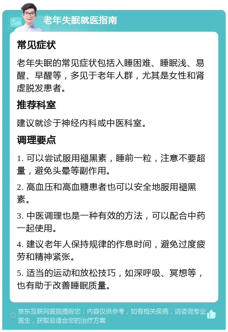 老年失眠就医指南 常见症状 老年失眠的常见症状包括入睡困难、睡眠浅、易醒、早醒等，多见于老年人群，尤其是女性和肾虚脱发患者。 推荐科室 建议就诊于神经内科或中医科室。 调理要点 1. 可以尝试服用褪黑素，睡前一粒，注意不要超量，避免头晕等副作用。 2. 高血压和高血糖患者也可以安全地服用褪黑素。 3. 中医调理也是一种有效的方法，可以配合中药一起使用。 4. 建议老年人保持规律的作息时间，避免过度疲劳和精神紧张。 5. 适当的运动和放松技巧，如深呼吸、冥想等，也有助于改善睡眠质量。