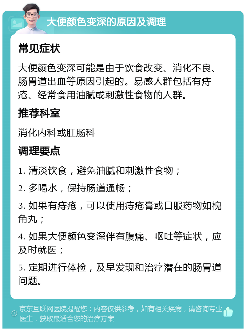 大便颜色变深的原因及调理 常见症状 大便颜色变深可能是由于饮食改变、消化不良、肠胃道出血等原因引起的。易感人群包括有痔疮、经常食用油腻或刺激性食物的人群。 推荐科室 消化内科或肛肠科 调理要点 1. 清淡饮食，避免油腻和刺激性食物； 2. 多喝水，保持肠道通畅； 3. 如果有痔疮，可以使用痔疮膏或口服药物如槐角丸； 4. 如果大便颜色变深伴有腹痛、呕吐等症状，应及时就医； 5. 定期进行体检，及早发现和治疗潜在的肠胃道问题。