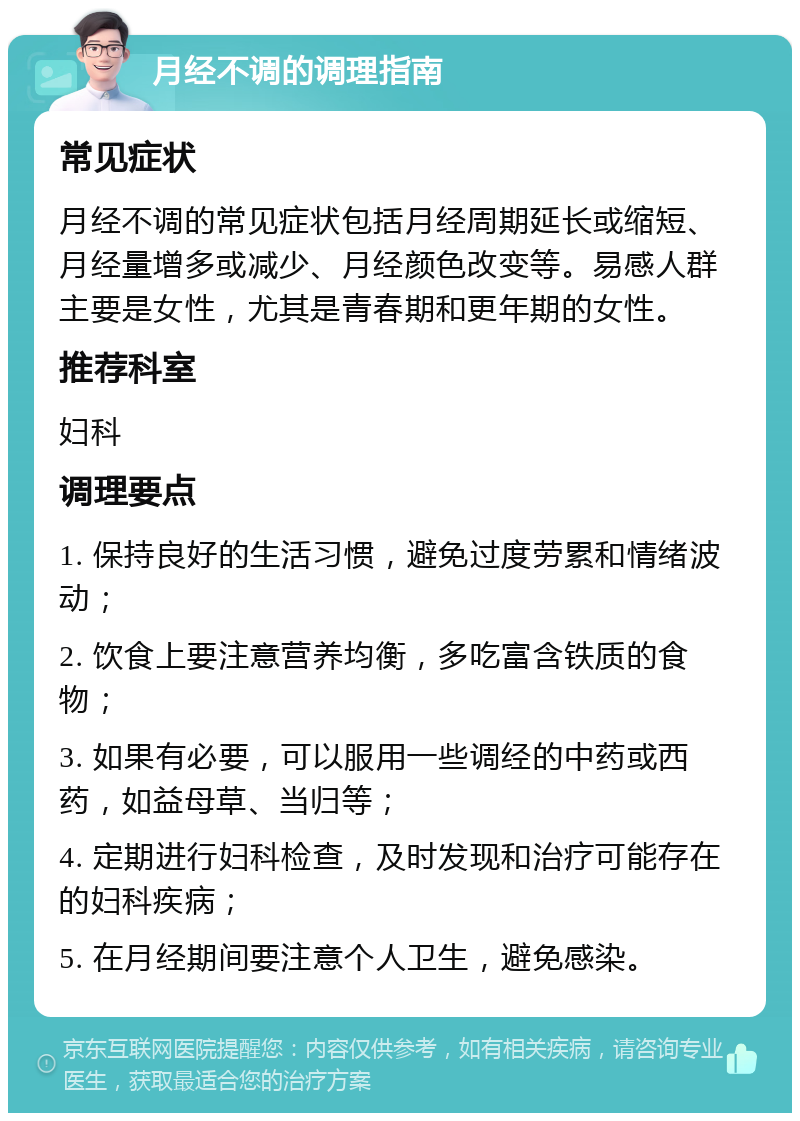 月经不调的调理指南 常见症状 月经不调的常见症状包括月经周期延长或缩短、月经量增多或减少、月经颜色改变等。易感人群主要是女性，尤其是青春期和更年期的女性。 推荐科室 妇科 调理要点 1. 保持良好的生活习惯，避免过度劳累和情绪波动； 2. 饮食上要注意营养均衡，多吃富含铁质的食物； 3. 如果有必要，可以服用一些调经的中药或西药，如益母草、当归等； 4. 定期进行妇科检查，及时发现和治疗可能存在的妇科疾病； 5. 在月经期间要注意个人卫生，避免感染。