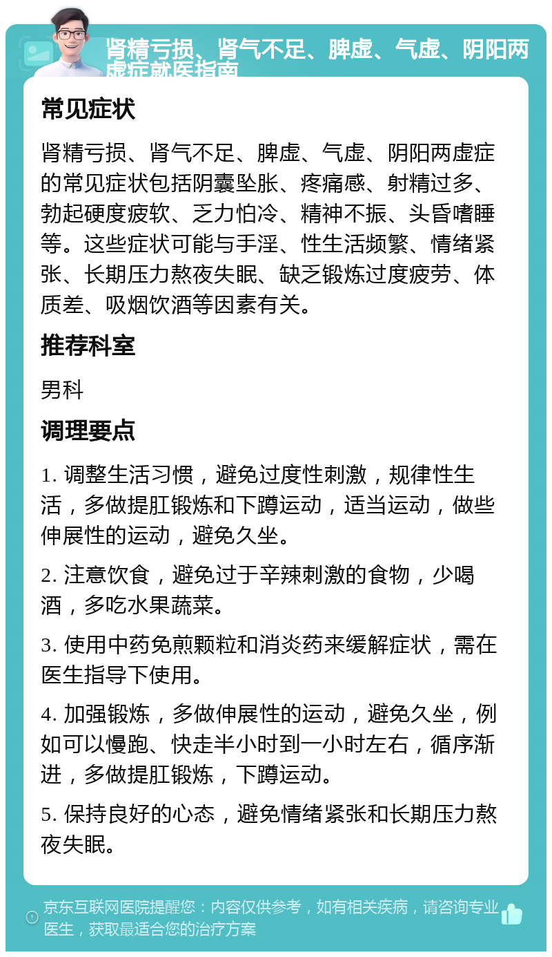 肾精亏损、肾气不足、脾虚、气虚、阴阳两虚症就医指南 常见症状 肾精亏损、肾气不足、脾虚、气虚、阴阳两虚症的常见症状包括阴囊坠胀、疼痛感、射精过多、勃起硬度疲软、乏力怕冷、精神不振、头昏嗜睡等。这些症状可能与手淫、性生活频繁、情绪紧张、长期压力熬夜失眠、缺乏锻炼过度疲劳、体质差、吸烟饮酒等因素有关。 推荐科室 男科 调理要点 1. 调整生活习惯，避免过度性刺激，规律性生活，多做提肛锻炼和下蹲运动，适当运动，做些伸展性的运动，避免久坐。 2. 注意饮食，避免过于辛辣刺激的食物，少喝酒，多吃水果蔬菜。 3. 使用中药免煎颗粒和消炎药来缓解症状，需在医生指导下使用。 4. 加强锻炼，多做伸展性的运动，避免久坐，例如可以慢跑、快走半小时到一小时左右，循序渐进，多做提肛锻炼，下蹲运动。 5. 保持良好的心态，避免情绪紧张和长期压力熬夜失眠。