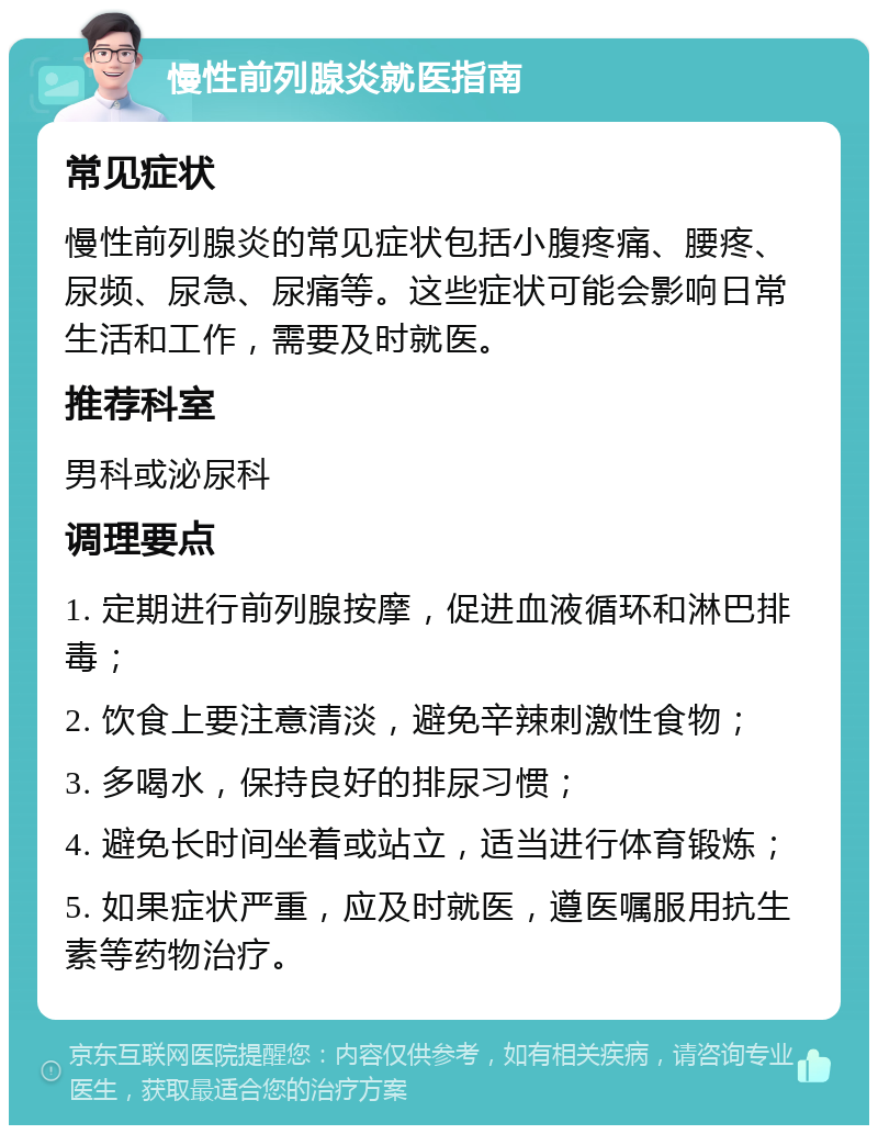 慢性前列腺炎就医指南 常见症状 慢性前列腺炎的常见症状包括小腹疼痛、腰疼、尿频、尿急、尿痛等。这些症状可能会影响日常生活和工作，需要及时就医。 推荐科室 男科或泌尿科 调理要点 1. 定期进行前列腺按摩，促进血液循环和淋巴排毒； 2. 饮食上要注意清淡，避免辛辣刺激性食物； 3. 多喝水，保持良好的排尿习惯； 4. 避免长时间坐着或站立，适当进行体育锻炼； 5. 如果症状严重，应及时就医，遵医嘱服用抗生素等药物治疗。