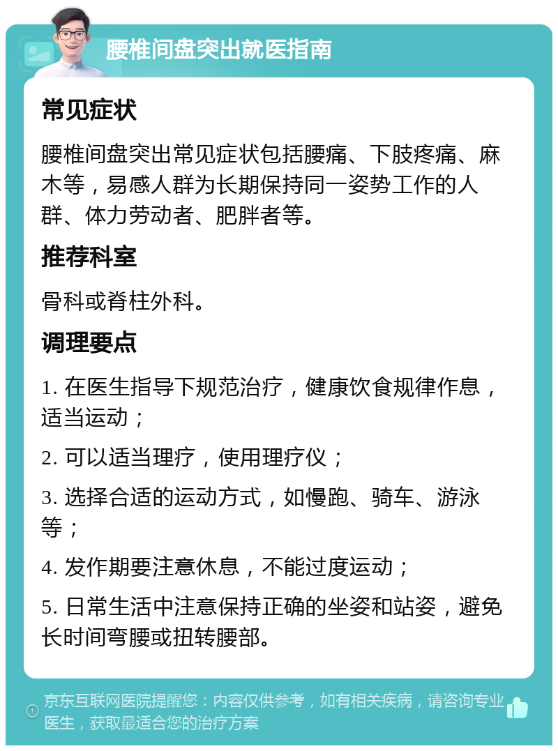 腰椎间盘突出就医指南 常见症状 腰椎间盘突出常见症状包括腰痛、下肢疼痛、麻木等，易感人群为长期保持同一姿势工作的人群、体力劳动者、肥胖者等。 推荐科室 骨科或脊柱外科。 调理要点 1. 在医生指导下规范治疗，健康饮食规律作息，适当运动； 2. 可以适当理疗，使用理疗仪； 3. 选择合适的运动方式，如慢跑、骑车、游泳等； 4. 发作期要注意休息，不能过度运动； 5. 日常生活中注意保持正确的坐姿和站姿，避免长时间弯腰或扭转腰部。