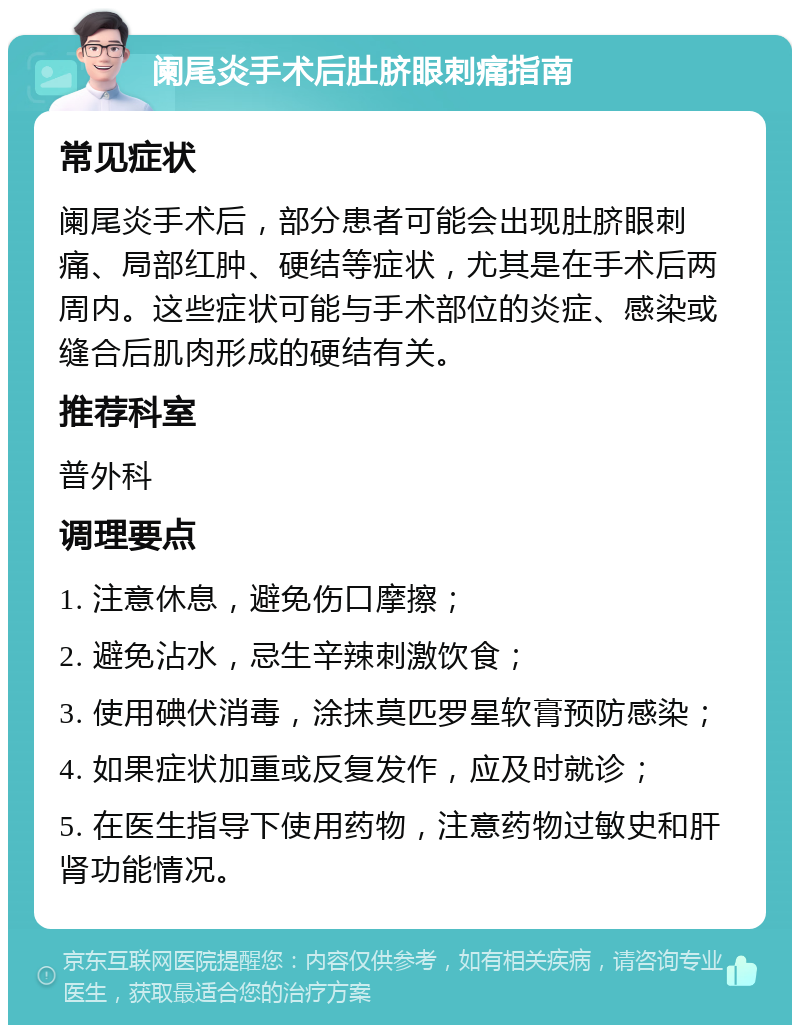 阑尾炎手术后肚脐眼刺痛指南 常见症状 阑尾炎手术后，部分患者可能会出现肚脐眼刺痛、局部红肿、硬结等症状，尤其是在手术后两周内。这些症状可能与手术部位的炎症、感染或缝合后肌肉形成的硬结有关。 推荐科室 普外科 调理要点 1. 注意休息，避免伤口摩擦； 2. 避免沾水，忌生辛辣刺激饮食； 3. 使用碘伏消毒，涂抹莫匹罗星软膏预防感染； 4. 如果症状加重或反复发作，应及时就诊； 5. 在医生指导下使用药物，注意药物过敏史和肝肾功能情况。