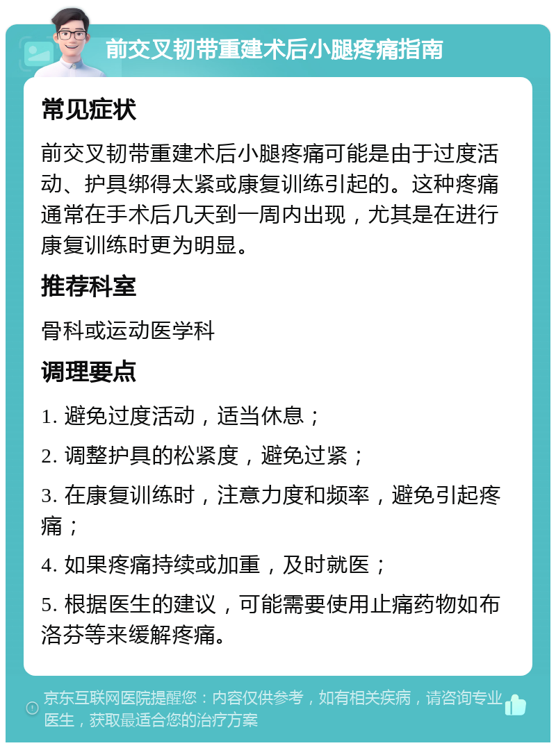 前交叉韧带重建术后小腿疼痛指南 常见症状 前交叉韧带重建术后小腿疼痛可能是由于过度活动、护具绑得太紧或康复训练引起的。这种疼痛通常在手术后几天到一周内出现，尤其是在进行康复训练时更为明显。 推荐科室 骨科或运动医学科 调理要点 1. 避免过度活动，适当休息； 2. 调整护具的松紧度，避免过紧； 3. 在康复训练时，注意力度和频率，避免引起疼痛； 4. 如果疼痛持续或加重，及时就医； 5. 根据医生的建议，可能需要使用止痛药物如布洛芬等来缓解疼痛。