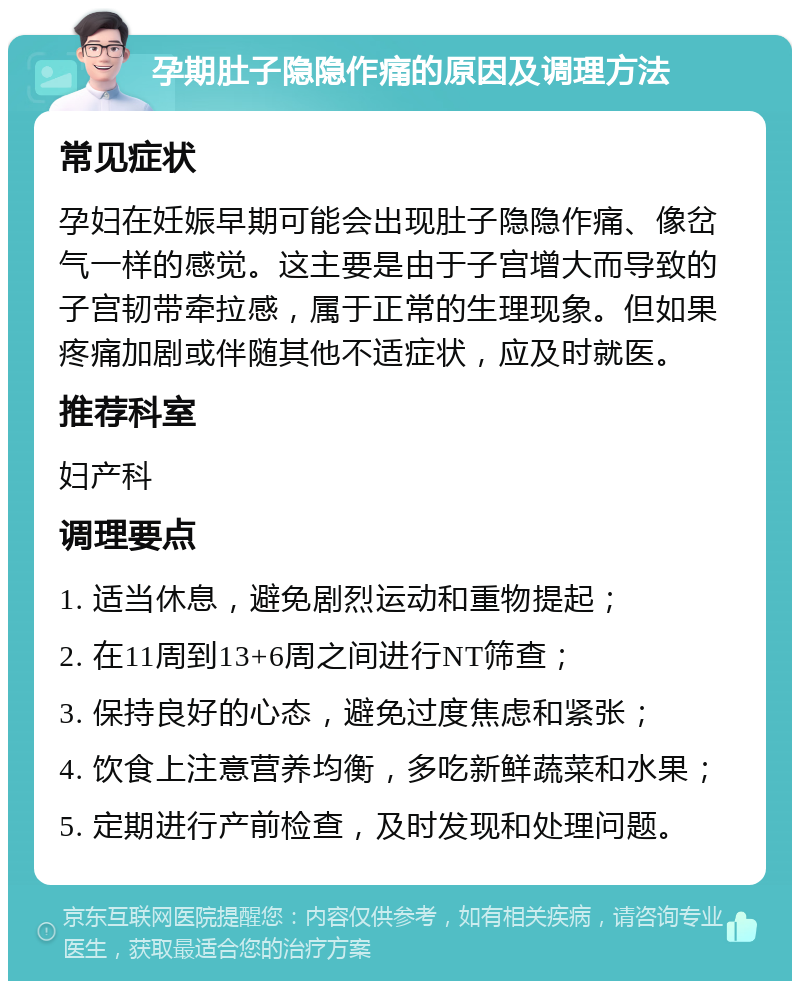 孕期肚子隐隐作痛的原因及调理方法 常见症状 孕妇在妊娠早期可能会出现肚子隐隐作痛、像岔气一样的感觉。这主要是由于子宫增大而导致的子宫韧带牵拉感，属于正常的生理现象。但如果疼痛加剧或伴随其他不适症状，应及时就医。 推荐科室 妇产科 调理要点 1. 适当休息，避免剧烈运动和重物提起； 2. 在11周到13+6周之间进行NT筛查； 3. 保持良好的心态，避免过度焦虑和紧张； 4. 饮食上注意营养均衡，多吃新鲜蔬菜和水果； 5. 定期进行产前检查，及时发现和处理问题。