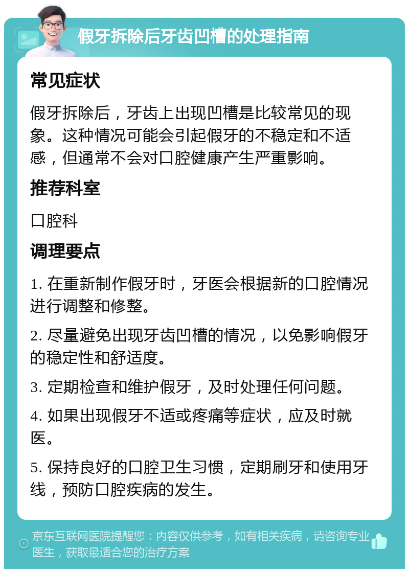 假牙拆除后牙齿凹槽的处理指南 常见症状 假牙拆除后，牙齿上出现凹槽是比较常见的现象。这种情况可能会引起假牙的不稳定和不适感，但通常不会对口腔健康产生严重影响。 推荐科室 口腔科 调理要点 1. 在重新制作假牙时，牙医会根据新的口腔情况进行调整和修整。 2. 尽量避免出现牙齿凹槽的情况，以免影响假牙的稳定性和舒适度。 3. 定期检查和维护假牙，及时处理任何问题。 4. 如果出现假牙不适或疼痛等症状，应及时就医。 5. 保持良好的口腔卫生习惯，定期刷牙和使用牙线，预防口腔疾病的发生。