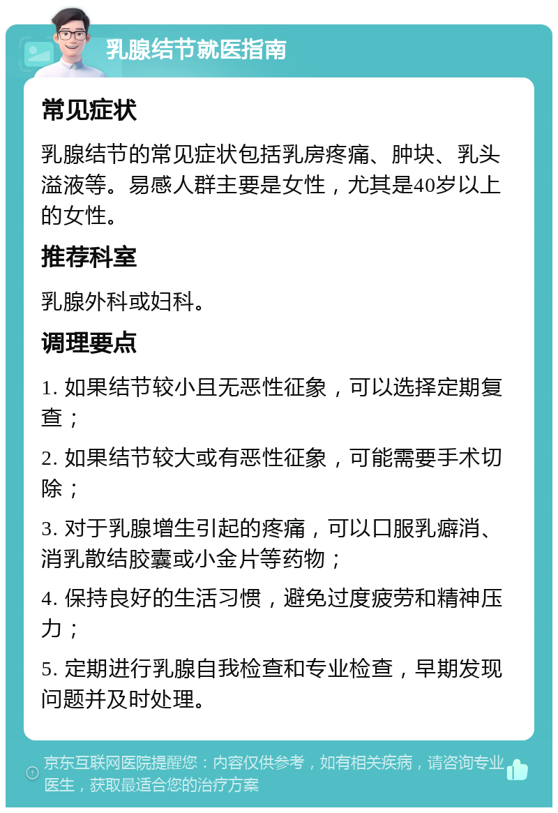 乳腺结节就医指南 常见症状 乳腺结节的常见症状包括乳房疼痛、肿块、乳头溢液等。易感人群主要是女性，尤其是40岁以上的女性。 推荐科室 乳腺外科或妇科。 调理要点 1. 如果结节较小且无恶性征象，可以选择定期复查； 2. 如果结节较大或有恶性征象，可能需要手术切除； 3. 对于乳腺增生引起的疼痛，可以口服乳癖消、消乳散结胶囊或小金片等药物； 4. 保持良好的生活习惯，避免过度疲劳和精神压力； 5. 定期进行乳腺自我检查和专业检查，早期发现问题并及时处理。