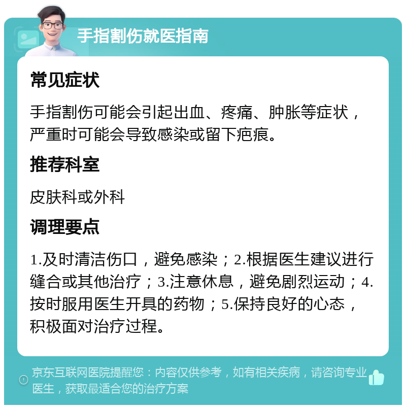 手指割伤就医指南 常见症状 手指割伤可能会引起出血、疼痛、肿胀等症状，严重时可能会导致感染或留下疤痕。 推荐科室 皮肤科或外科 调理要点 1.及时清洁伤口，避免感染；2.根据医生建议进行缝合或其他治疗；3.注意休息，避免剧烈运动；4.按时服用医生开具的药物；5.保持良好的心态，积极面对治疗过程。