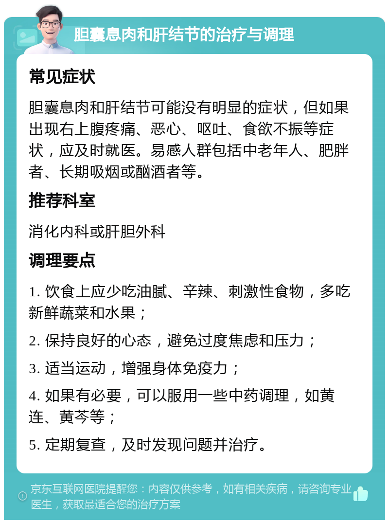 胆囊息肉和肝结节的治疗与调理 常见症状 胆囊息肉和肝结节可能没有明显的症状，但如果出现右上腹疼痛、恶心、呕吐、食欲不振等症状，应及时就医。易感人群包括中老年人、肥胖者、长期吸烟或酗酒者等。 推荐科室 消化内科或肝胆外科 调理要点 1. 饮食上应少吃油腻、辛辣、刺激性食物，多吃新鲜蔬菜和水果； 2. 保持良好的心态，避免过度焦虑和压力； 3. 适当运动，增强身体免疫力； 4. 如果有必要，可以服用一些中药调理，如黄连、黄芩等； 5. 定期复查，及时发现问题并治疗。