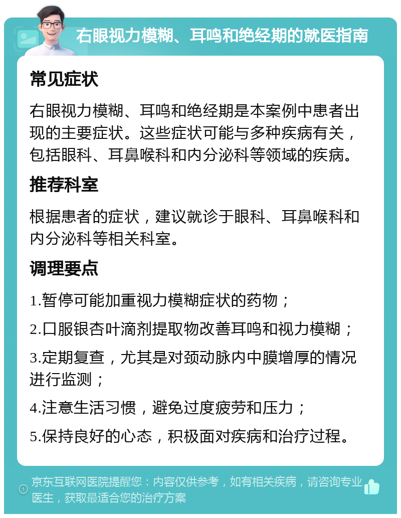 右眼视力模糊、耳鸣和绝经期的就医指南 常见症状 右眼视力模糊、耳鸣和绝经期是本案例中患者出现的主要症状。这些症状可能与多种疾病有关，包括眼科、耳鼻喉科和内分泌科等领域的疾病。 推荐科室 根据患者的症状，建议就诊于眼科、耳鼻喉科和内分泌科等相关科室。 调理要点 1.暂停可能加重视力模糊症状的药物； 2.口服银杏叶滴剂提取物改善耳鸣和视力模糊； 3.定期复查，尤其是对颈动脉内中膜增厚的情况进行监测； 4.注意生活习惯，避免过度疲劳和压力； 5.保持良好的心态，积极面对疾病和治疗过程。