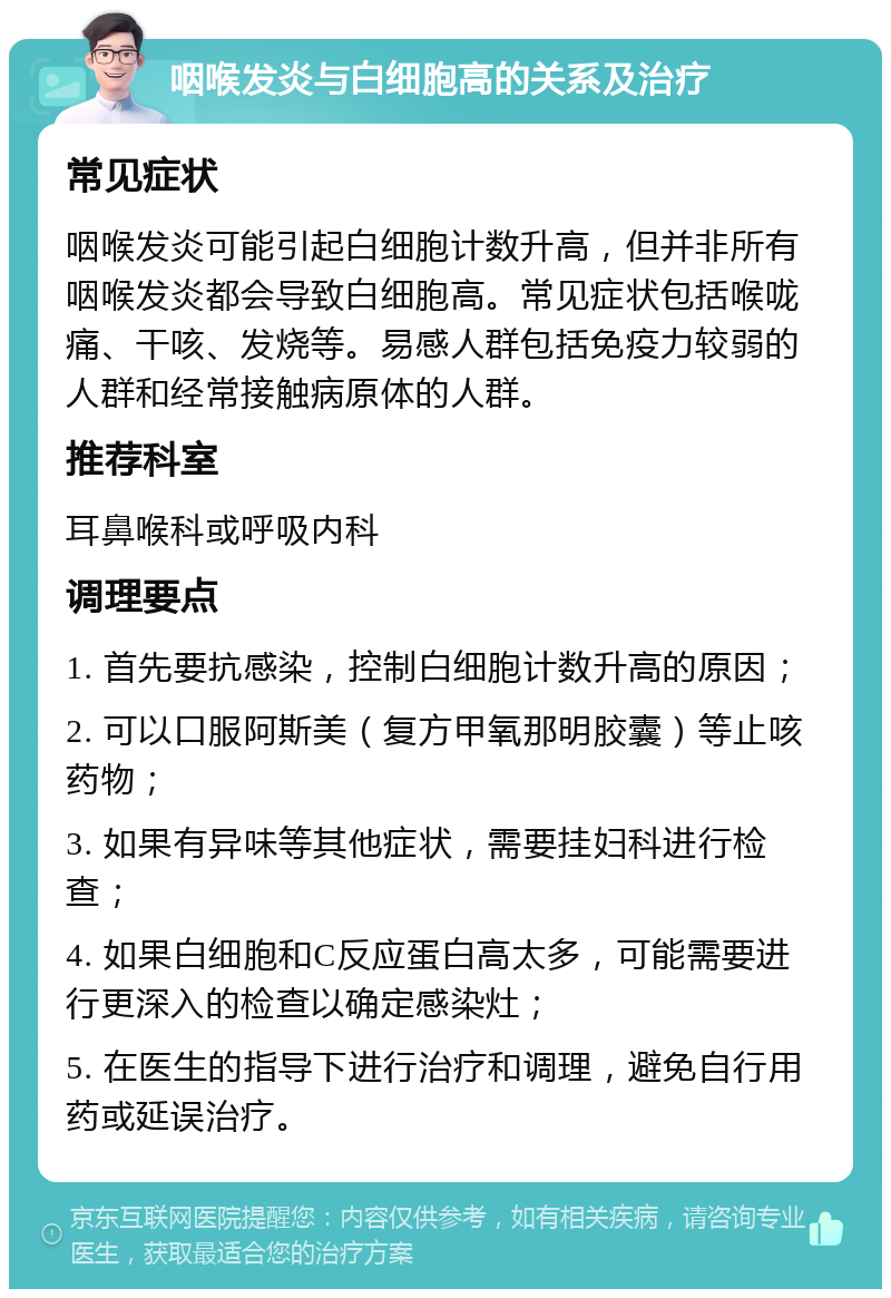 咽喉发炎与白细胞高的关系及治疗 常见症状 咽喉发炎可能引起白细胞计数升高，但并非所有咽喉发炎都会导致白细胞高。常见症状包括喉咙痛、干咳、发烧等。易感人群包括免疫力较弱的人群和经常接触病原体的人群。 推荐科室 耳鼻喉科或呼吸内科 调理要点 1. 首先要抗感染，控制白细胞计数升高的原因； 2. 可以口服阿斯美（复方甲氧那明胶囊）等止咳药物； 3. 如果有异味等其他症状，需要挂妇科进行检查； 4. 如果白细胞和C反应蛋白高太多，可能需要进行更深入的检查以确定感染灶； 5. 在医生的指导下进行治疗和调理，避免自行用药或延误治疗。