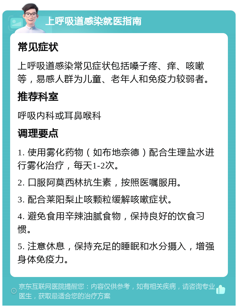 上呼吸道感染就医指南 常见症状 上呼吸道感染常见症状包括嗓子疼、痒、咳嗽等，易感人群为儿童、老年人和免疫力较弱者。 推荐科室 呼吸内科或耳鼻喉科 调理要点 1. 使用雾化药物（如布地奈德）配合生理盐水进行雾化治疗，每天1-2次。 2. 口服阿莫西林抗生素，按照医嘱服用。 3. 配合莱阳梨止咳颗粒缓解咳嗽症状。 4. 避免食用辛辣油腻食物，保持良好的饮食习惯。 5. 注意休息，保持充足的睡眠和水分摄入，增强身体免疫力。