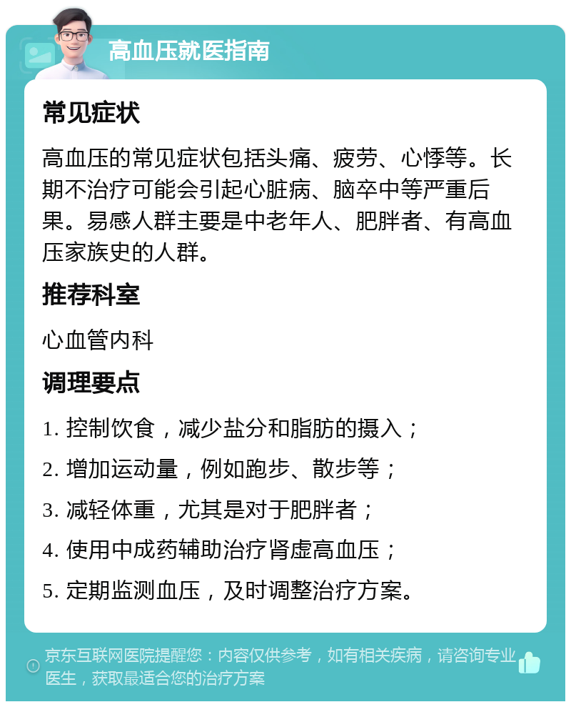 高血压就医指南 常见症状 高血压的常见症状包括头痛、疲劳、心悸等。长期不治疗可能会引起心脏病、脑卒中等严重后果。易感人群主要是中老年人、肥胖者、有高血压家族史的人群。 推荐科室 心血管内科 调理要点 1. 控制饮食，减少盐分和脂肪的摄入； 2. 增加运动量，例如跑步、散步等； 3. 减轻体重，尤其是对于肥胖者； 4. 使用中成药辅助治疗肾虚高血压； 5. 定期监测血压，及时调整治疗方案。