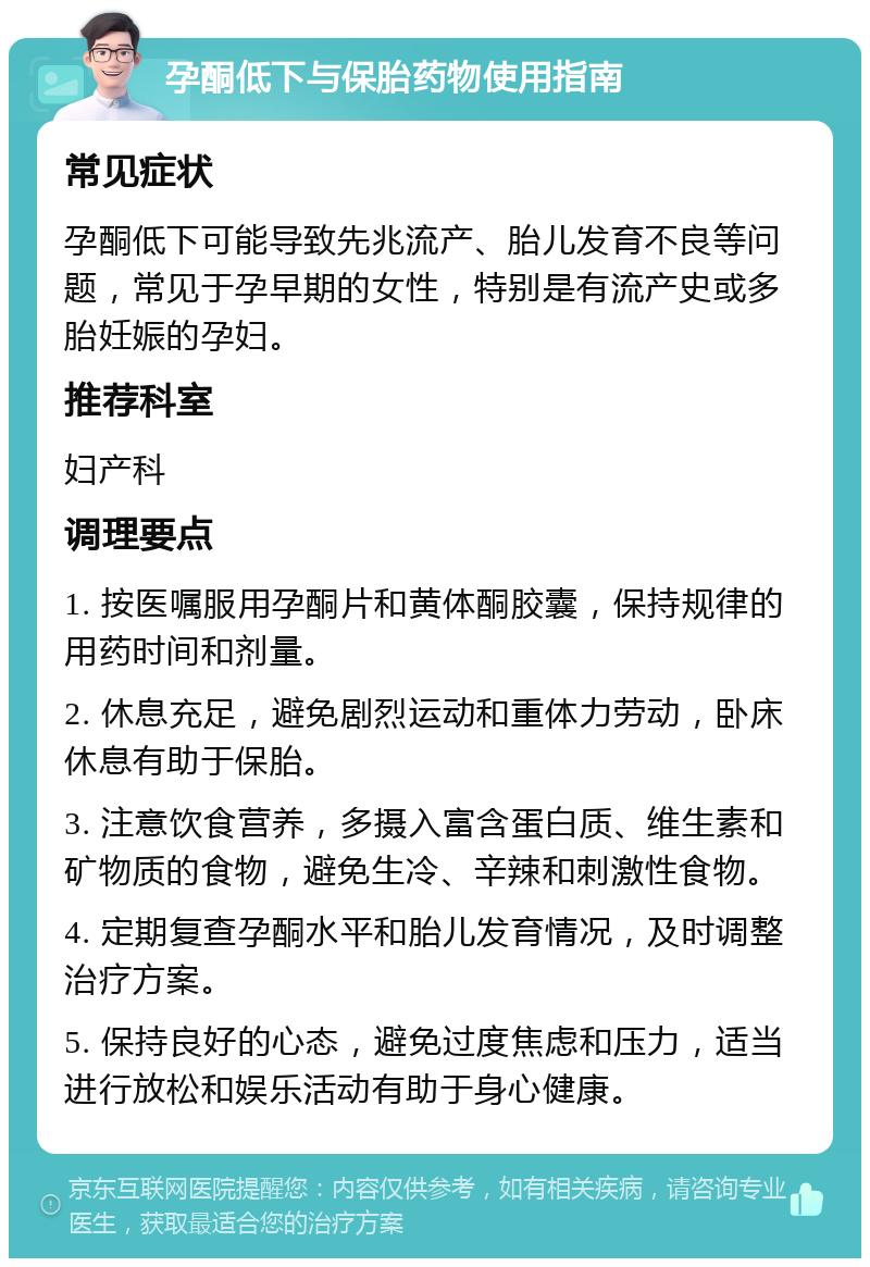 孕酮低下与保胎药物使用指南 常见症状 孕酮低下可能导致先兆流产、胎儿发育不良等问题，常见于孕早期的女性，特别是有流产史或多胎妊娠的孕妇。 推荐科室 妇产科 调理要点 1. 按医嘱服用孕酮片和黄体酮胶囊，保持规律的用药时间和剂量。 2. 休息充足，避免剧烈运动和重体力劳动，卧床休息有助于保胎。 3. 注意饮食营养，多摄入富含蛋白质、维生素和矿物质的食物，避免生冷、辛辣和刺激性食物。 4. 定期复查孕酮水平和胎儿发育情况，及时调整治疗方案。 5. 保持良好的心态，避免过度焦虑和压力，适当进行放松和娱乐活动有助于身心健康。