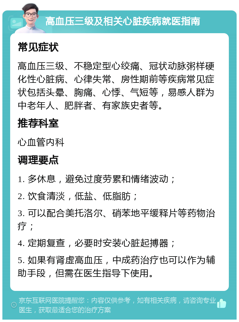 高血压三级及相关心脏疾病就医指南 常见症状 高血压三级、不稳定型心绞痛、冠状动脉粥样硬化性心脏病、心律失常、房性期前等疾病常见症状包括头晕、胸痛、心悸、气短等，易感人群为中老年人、肥胖者、有家族史者等。 推荐科室 心血管内科 调理要点 1. 多休息，避免过度劳累和情绪波动； 2. 饮食清淡，低盐、低脂肪； 3. 可以配合美托洛尔、硝苯地平缓释片等药物治疗； 4. 定期复查，必要时安装心脏起搏器； 5. 如果有肾虚高血压，中成药治疗也可以作为辅助手段，但需在医生指导下使用。