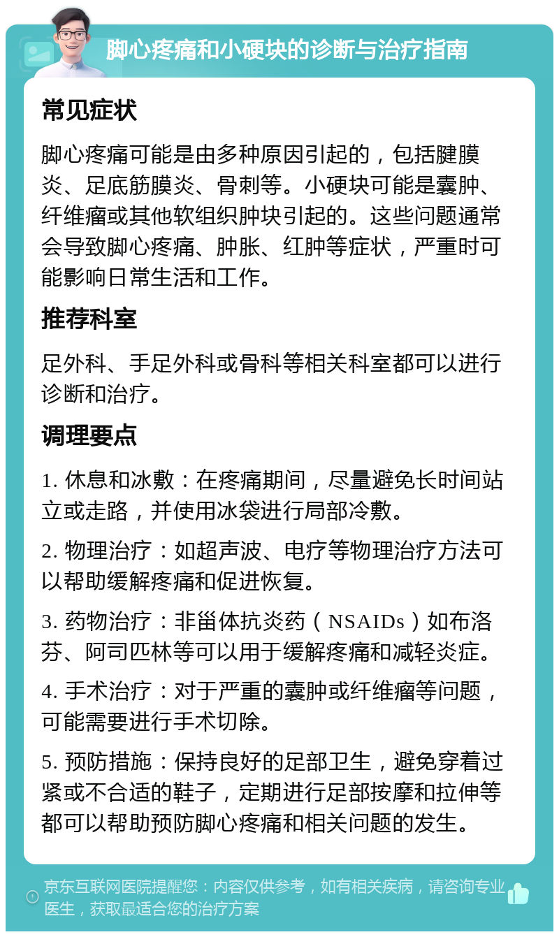 脚心疼痛和小硬块的诊断与治疗指南 常见症状 脚心疼痛可能是由多种原因引起的，包括腱膜炎、足底筋膜炎、骨刺等。小硬块可能是囊肿、纤维瘤或其他软组织肿块引起的。这些问题通常会导致脚心疼痛、肿胀、红肿等症状，严重时可能影响日常生活和工作。 推荐科室 足外科、手足外科或骨科等相关科室都可以进行诊断和治疗。 调理要点 1. 休息和冰敷：在疼痛期间，尽量避免长时间站立或走路，并使用冰袋进行局部冷敷。 2. 物理治疗：如超声波、电疗等物理治疗方法可以帮助缓解疼痛和促进恢复。 3. 药物治疗：非甾体抗炎药（NSAIDs）如布洛芬、阿司匹林等可以用于缓解疼痛和减轻炎症。 4. 手术治疗：对于严重的囊肿或纤维瘤等问题，可能需要进行手术切除。 5. 预防措施：保持良好的足部卫生，避免穿着过紧或不合适的鞋子，定期进行足部按摩和拉伸等都可以帮助预防脚心疼痛和相关问题的发生。