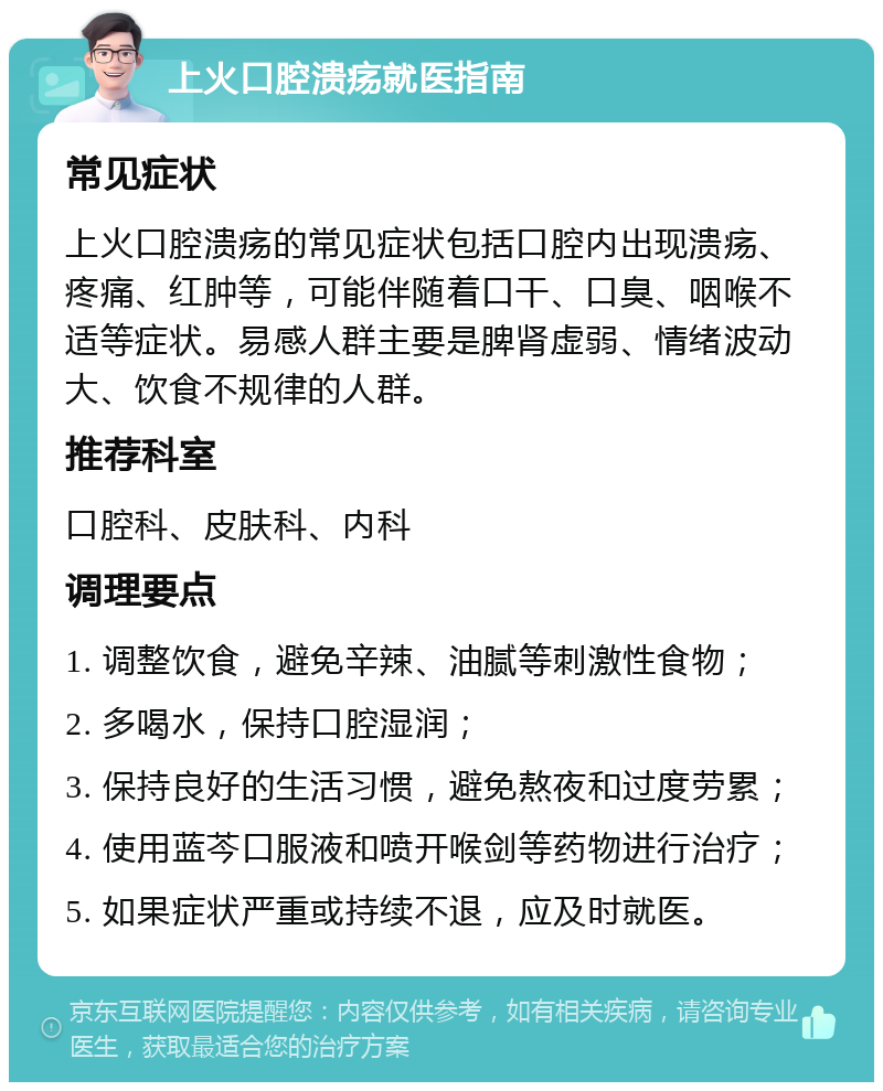 上火口腔溃疡就医指南 常见症状 上火口腔溃疡的常见症状包括口腔内出现溃疡、疼痛、红肿等，可能伴随着口干、口臭、咽喉不适等症状。易感人群主要是脾肾虚弱、情绪波动大、饮食不规律的人群。 推荐科室 口腔科、皮肤科、内科 调理要点 1. 调整饮食，避免辛辣、油腻等刺激性食物； 2. 多喝水，保持口腔湿润； 3. 保持良好的生活习惯，避免熬夜和过度劳累； 4. 使用蓝芩口服液和喷开喉剑等药物进行治疗； 5. 如果症状严重或持续不退，应及时就医。