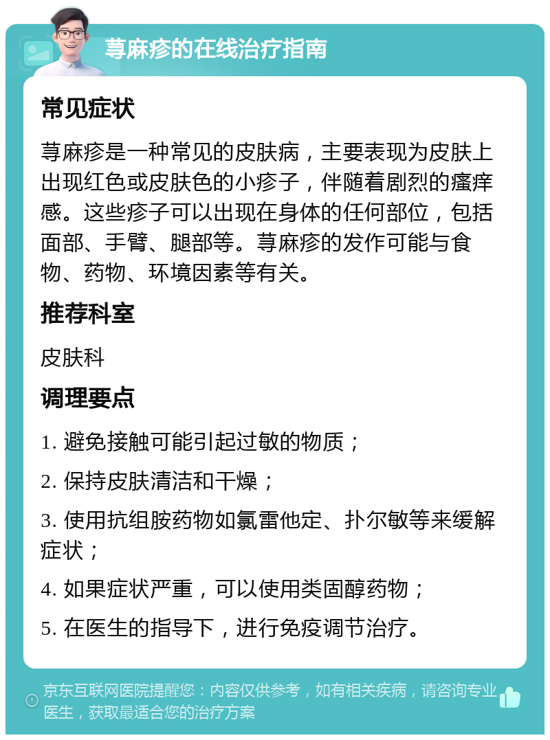 荨麻疹的在线治疗指南 常见症状 荨麻疹是一种常见的皮肤病，主要表现为皮肤上出现红色或皮肤色的小疹子，伴随着剧烈的瘙痒感。这些疹子可以出现在身体的任何部位，包括面部、手臂、腿部等。荨麻疹的发作可能与食物、药物、环境因素等有关。 推荐科室 皮肤科 调理要点 1. 避免接触可能引起过敏的物质； 2. 保持皮肤清洁和干燥； 3. 使用抗组胺药物如氯雷他定、扑尔敏等来缓解症状； 4. 如果症状严重，可以使用类固醇药物； 5. 在医生的指导下，进行免疫调节治疗。