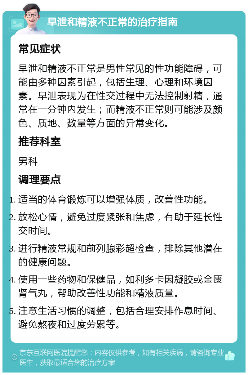 早泄和精液不正常的治疗指南 常见症状 早泄和精液不正常是男性常见的性功能障碍，可能由多种因素引起，包括生理、心理和环境因素。早泄表现为在性交过程中无法控制射精，通常在一分钟内发生；而精液不正常则可能涉及颜色、质地、数量等方面的异常变化。 推荐科室 男科 调理要点 适当的体育锻炼可以增强体质，改善性功能。 放松心情，避免过度紧张和焦虑，有助于延长性交时间。 进行精液常规和前列腺彩超检查，排除其他潜在的健康问题。 使用一些药物和保健品，如利多卡因凝胶或金匮肾气丸，帮助改善性功能和精液质量。 注意生活习惯的调整，包括合理安排作息时间、避免熬夜和过度劳累等。