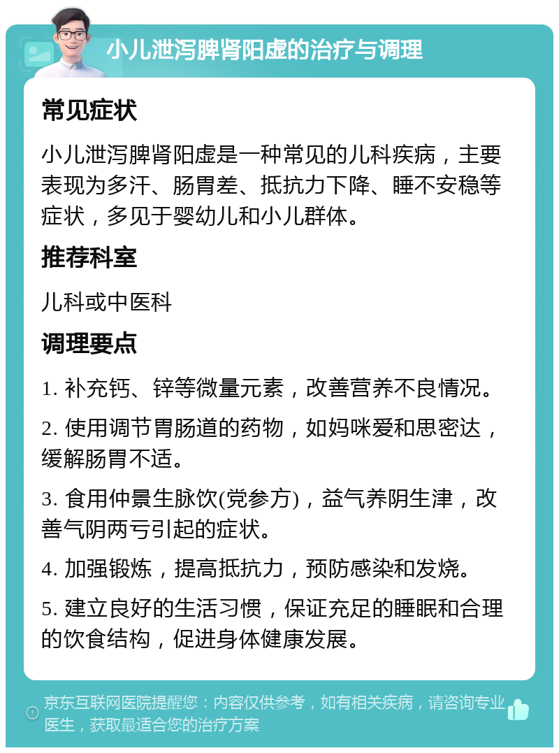 小儿泄泻脾肾阳虚的治疗与调理 常见症状 小儿泄泻脾肾阳虚是一种常见的儿科疾病，主要表现为多汗、肠胃差、抵抗力下降、睡不安稳等症状，多见于婴幼儿和小儿群体。 推荐科室 儿科或中医科 调理要点 1. 补充钙、锌等微量元素，改善营养不良情况。 2. 使用调节胃肠道的药物，如妈咪爱和思密达，缓解肠胃不适。 3. 食用仲景生脉饮(党参方)，益气养阴生津，改善气阴两亏引起的症状。 4. 加强锻炼，提高抵抗力，预防感染和发烧。 5. 建立良好的生活习惯，保证充足的睡眠和合理的饮食结构，促进身体健康发展。