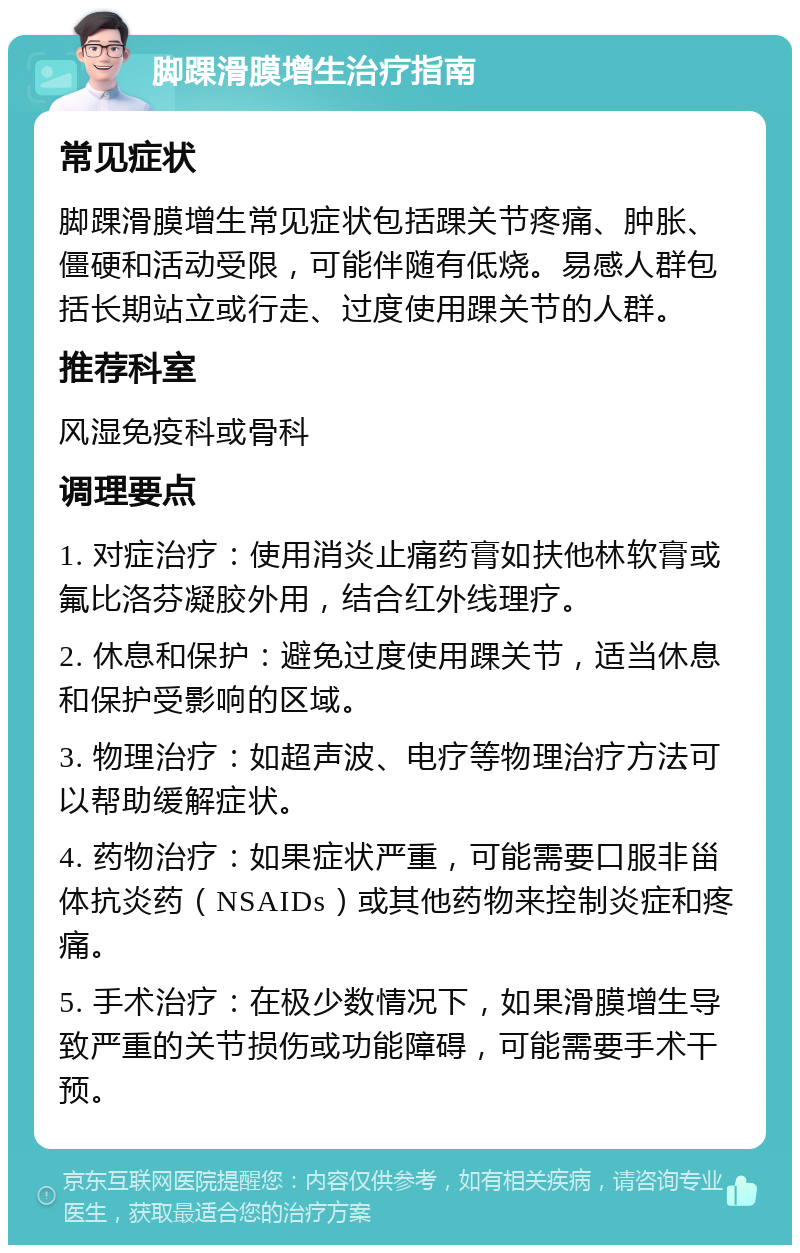 脚踝滑膜增生治疗指南 常见症状 脚踝滑膜增生常见症状包括踝关节疼痛、肿胀、僵硬和活动受限，可能伴随有低烧。易感人群包括长期站立或行走、过度使用踝关节的人群。 推荐科室 风湿免疫科或骨科 调理要点 1. 对症治疗：使用消炎止痛药膏如扶他林软膏或氟比洛芬凝胶外用，结合红外线理疗。 2. 休息和保护：避免过度使用踝关节，适当休息和保护受影响的区域。 3. 物理治疗：如超声波、电疗等物理治疗方法可以帮助缓解症状。 4. 药物治疗：如果症状严重，可能需要口服非甾体抗炎药（NSAIDs）或其他药物来控制炎症和疼痛。 5. 手术治疗：在极少数情况下，如果滑膜增生导致严重的关节损伤或功能障碍，可能需要手术干预。