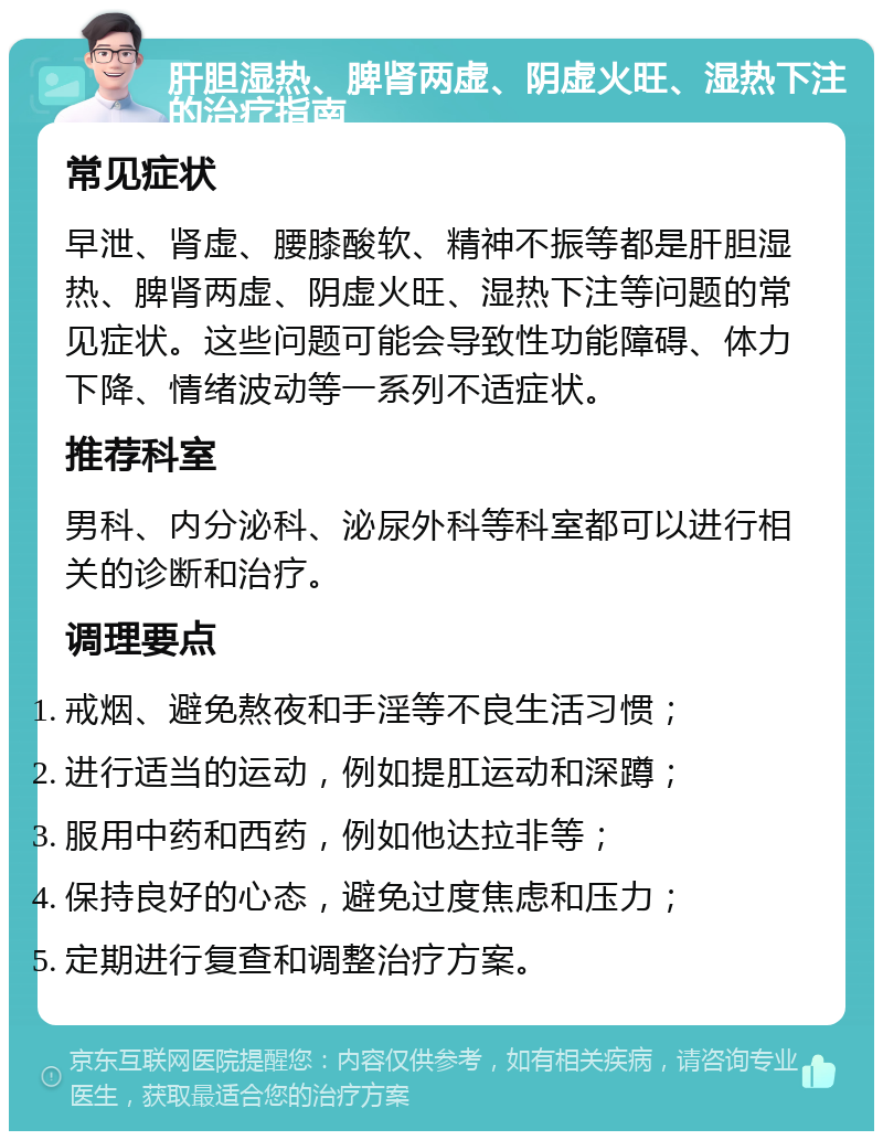 肝胆湿热、脾肾两虚、阴虚火旺、湿热下注的治疗指南 常见症状 早泄、肾虚、腰膝酸软、精神不振等都是肝胆湿热、脾肾两虚、阴虚火旺、湿热下注等问题的常见症状。这些问题可能会导致性功能障碍、体力下降、情绪波动等一系列不适症状。 推荐科室 男科、内分泌科、泌尿外科等科室都可以进行相关的诊断和治疗。 调理要点 戒烟、避免熬夜和手淫等不良生活习惯； 进行适当的运动，例如提肛运动和深蹲； 服用中药和西药，例如他达拉非等； 保持良好的心态，避免过度焦虑和压力； 定期进行复查和调整治疗方案。