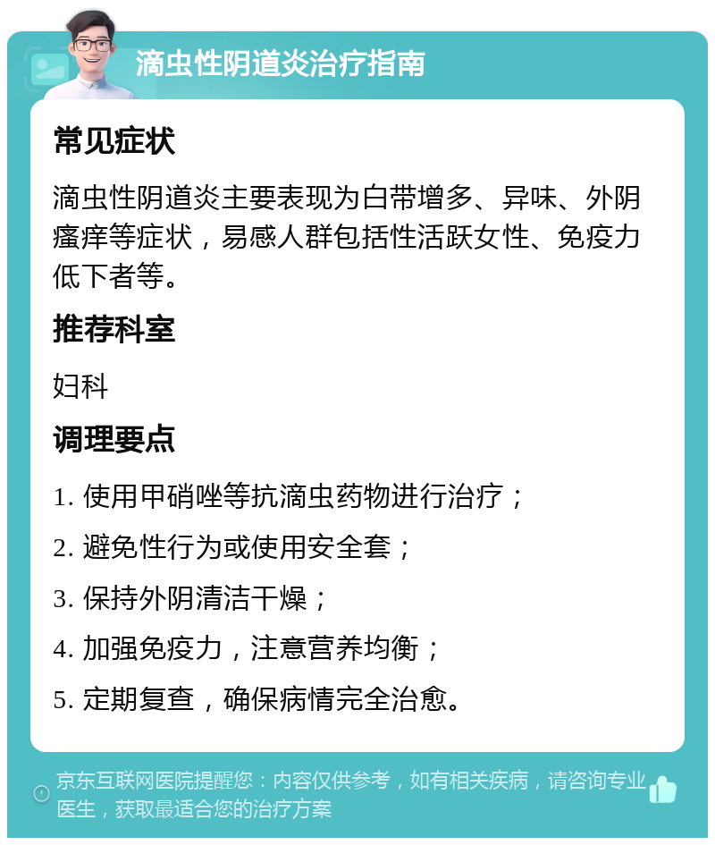 滴虫性阴道炎治疗指南 常见症状 滴虫性阴道炎主要表现为白带增多、异味、外阴瘙痒等症状，易感人群包括性活跃女性、免疫力低下者等。 推荐科室 妇科 调理要点 1. 使用甲硝唑等抗滴虫药物进行治疗； 2. 避免性行为或使用安全套； 3. 保持外阴清洁干燥； 4. 加强免疫力，注意营养均衡； 5. 定期复查，确保病情完全治愈。