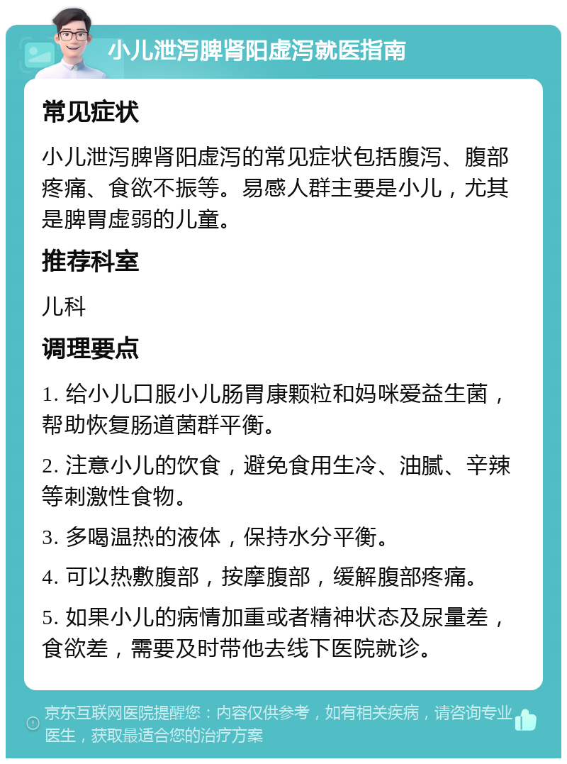 小儿泄泻脾肾阳虚泻就医指南 常见症状 小儿泄泻脾肾阳虚泻的常见症状包括腹泻、腹部疼痛、食欲不振等。易感人群主要是小儿，尤其是脾胃虚弱的儿童。 推荐科室 儿科 调理要点 1. 给小儿口服小儿肠胃康颗粒和妈咪爱益生菌，帮助恢复肠道菌群平衡。 2. 注意小儿的饮食，避免食用生冷、油腻、辛辣等刺激性食物。 3. 多喝温热的液体，保持水分平衡。 4. 可以热敷腹部，按摩腹部，缓解腹部疼痛。 5. 如果小儿的病情加重或者精神状态及尿量差，食欲差，需要及时带他去线下医院就诊。