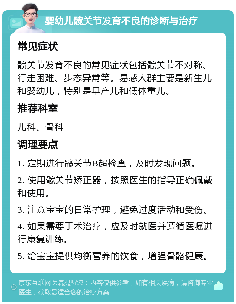 婴幼儿髋关节发育不良的诊断与治疗 常见症状 髋关节发育不良的常见症状包括髋关节不对称、行走困难、步态异常等。易感人群主要是新生儿和婴幼儿，特别是早产儿和低体重儿。 推荐科室 儿科、骨科 调理要点 1. 定期进行髋关节B超检查，及时发现问题。 2. 使用髋关节矫正器，按照医生的指导正确佩戴和使用。 3. 注意宝宝的日常护理，避免过度活动和受伤。 4. 如果需要手术治疗，应及时就医并遵循医嘱进行康复训练。 5. 给宝宝提供均衡营养的饮食，增强骨骼健康。