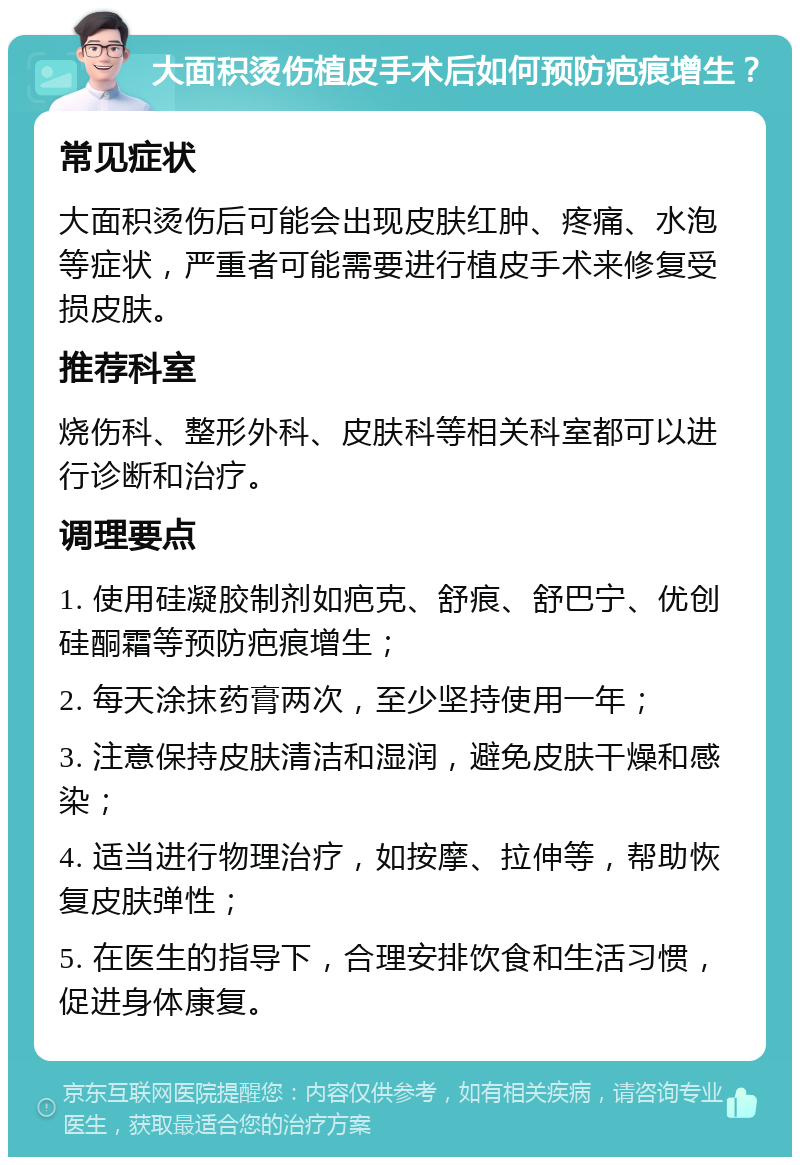 大面积烫伤植皮手术后如何预防疤痕增生？ 常见症状 大面积烫伤后可能会出现皮肤红肿、疼痛、水泡等症状，严重者可能需要进行植皮手术来修复受损皮肤。 推荐科室 烧伤科、整形外科、皮肤科等相关科室都可以进行诊断和治疗。 调理要点 1. 使用硅凝胶制剂如疤克、舒痕、舒巴宁、优创硅酮霜等预防疤痕增生； 2. 每天涂抹药膏两次，至少坚持使用一年； 3. 注意保持皮肤清洁和湿润，避免皮肤干燥和感染； 4. 适当进行物理治疗，如按摩、拉伸等，帮助恢复皮肤弹性； 5. 在医生的指导下，合理安排饮食和生活习惯，促进身体康复。