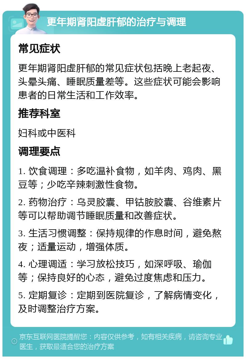 更年期肾阳虚肝郁的治疗与调理 常见症状 更年期肾阳虚肝郁的常见症状包括晚上老起夜、头晕头痛、睡眠质量差等。这些症状可能会影响患者的日常生活和工作效率。 推荐科室 妇科或中医科 调理要点 1. 饮食调理：多吃温补食物，如羊肉、鸡肉、黑豆等；少吃辛辣刺激性食物。 2. 药物治疗：乌灵胶囊、甲钴胺胶囊、谷维素片等可以帮助调节睡眠质量和改善症状。 3. 生活习惯调整：保持规律的作息时间，避免熬夜；适量运动，增强体质。 4. 心理调适：学习放松技巧，如深呼吸、瑜伽等；保持良好的心态，避免过度焦虑和压力。 5. 定期复诊：定期到医院复诊，了解病情变化，及时调整治疗方案。