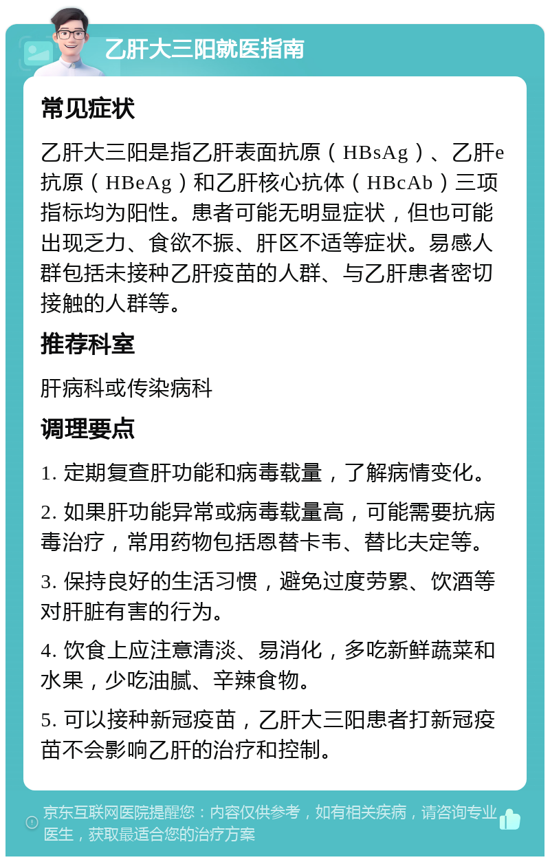 乙肝大三阳就医指南 常见症状 乙肝大三阳是指乙肝表面抗原（HBsAg）、乙肝e抗原（HBeAg）和乙肝核心抗体（HBcAb）三项指标均为阳性。患者可能无明显症状，但也可能出现乏力、食欲不振、肝区不适等症状。易感人群包括未接种乙肝疫苗的人群、与乙肝患者密切接触的人群等。 推荐科室 肝病科或传染病科 调理要点 1. 定期复查肝功能和病毒载量，了解病情变化。 2. 如果肝功能异常或病毒载量高，可能需要抗病毒治疗，常用药物包括恩替卡韦、替比夫定等。 3. 保持良好的生活习惯，避免过度劳累、饮酒等对肝脏有害的行为。 4. 饮食上应注意清淡、易消化，多吃新鲜蔬菜和水果，少吃油腻、辛辣食物。 5. 可以接种新冠疫苗，乙肝大三阳患者打新冠疫苗不会影响乙肝的治疗和控制。