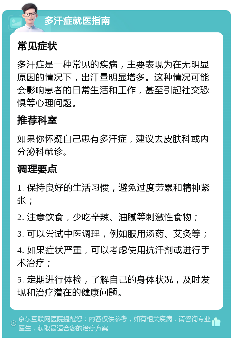 多汗症就医指南 常见症状 多汗症是一种常见的疾病，主要表现为在无明显原因的情况下，出汗量明显增多。这种情况可能会影响患者的日常生活和工作，甚至引起社交恐惧等心理问题。 推荐科室 如果你怀疑自己患有多汗症，建议去皮肤科或内分泌科就诊。 调理要点 1. 保持良好的生活习惯，避免过度劳累和精神紧张； 2. 注意饮食，少吃辛辣、油腻等刺激性食物； 3. 可以尝试中医调理，例如服用汤药、艾灸等； 4. 如果症状严重，可以考虑使用抗汗剂或进行手术治疗； 5. 定期进行体检，了解自己的身体状况，及时发现和治疗潜在的健康问题。